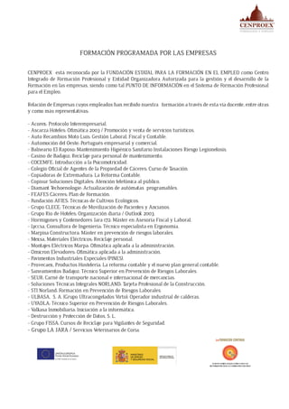FORMACIÓN PROGRAMADA POR LAS EMPRESAS
CENPROEX está reconocida por la FUNDACIÓN ESTATAL PARA LA FORMACIÓN EN EL EMPLEO como Centro
Integrado de Formación Profesional y Entidad Organizadora Autorizada para la gestión y el desarrollo de la
Formación en las empresas, siendo como tal PUNTO DE INFORMACIÓN en el Sistema de Formación Profesional
para el Empleo.
Relación de Empresas cuyos empleados han recibido nuestra formación a través de esta vía docente, entre otras
y como más representativas:
- Acorex: Protocolo Interempresarial.
- Ascarza Hoteles: Ofimática 2003 / Promoción y venta de servicios turísticos.
- Auto Recambios Moto Luis: Gestión Laboral, Fiscal y Contable.
- Automoción del Oeste: Portugués empresarial y comercial.
- Balneario El Raposo: Mantenimiento Higiénico Sanitario Instalaciones Riesgo Legionelosis.
- Casino de Badajoz: Reciclaje para personal de mantenimiento.
- COCEMFE: Introducción a la Psicomotricidad.
- Colegio Oficial de Agentes de la Propiedad de Cáceres: Curso de Tasación.
- Copiadoras de Extremadura: La Reforma Contable.
- Copisur Soluciones Digitales: Atención telefónica al público.
- Diamant Techoenologie: Actualización de autómatas programables.
- FEAFES Cáceres: Plan de Formación.
- Fundación AFIES: Técnicas de Cultivos Ecológicos.
- Grupo CLECE: Técnicas de Movilización de Pacientes y Ancianos.
- Grupo Rio de Hoteles: Organización diaria / Outlook 2003.
- Hormigones y Contenedores Jara 172: Máster en Asesoría Fiscal y Laboral.
- Lyccsa, Consultora de Ingeniería: Técnico especialista en Ergonomía.
- Marpisa Constructora: Máster en prevención de riesgos laborales.
- Mexsa, Materiales Eléctricos: Reciclaje personal.
- Montajes Eléctricos Marpa: Ofimática aplicada a la administración.
- Omicron Elevadores: Ofimática aplicada a la administración.
- Pavimentos Industriales Especiales (PINES).
- Provecaex, Productos Hostelería: La reforma contable y el nuevo plan general contable.
- Saneamientos Badajoz: Técnico Superior en Prevención de Riesgos Laborales.
- SEUR: Carné de transporte nacional e internacional de mercancías.
- Soluciones Técnicas Integrales NORLAND: Tarjeta Profesional de la Construcción.
- STI Norland: Formación en Prevención de Riesgos Laborales.
- ULBASA, S. A. (Grupo Ultracongelados Virto): Operador industrial de calderas.
- UYADLA: Técnico Superior en Prevención de Riesgos Laborales.
- Valkasa Inmobiliaria: Iniciación a la informática.
- Destrucción y Protección de Datos, S. L.
- Grupo FISSA: Cursos de Reciclaje para Vigilantes de Seguridad.
- Grupo LA JARA / Servicios Veterinarios de Coria.
 