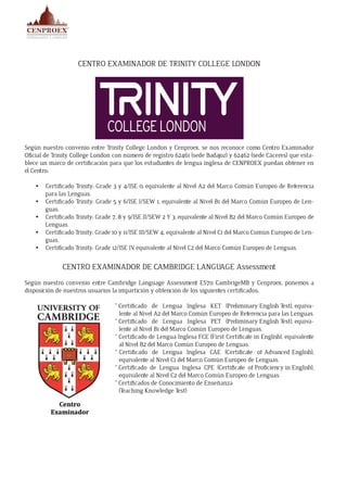 CENTRO EXAMINADOR DE TRINITY COLLEGE LONDON
Según nuestro convenio entre Trinity College London y Cenproex, se nos reconoce como Centro Examinador
Oficial de Trinity College London con número de registro 62461 (sede Badajoz) y 62462 (sede Cáceres) que esta-
blece un marco de certificación para que los estudiantes de lengua inglesa de CENPROEX puedan obtener en
el Centro:
•	 Certificado Trinity: Grade 3 y 4/ISE 0, equivalente al Nivel A2 del Marco Común Europeo de Referencia
para las Lenguas.
•	 Certificado Trinity: Grade 5 y 6/ISE I/SEW 1, equivalente al Nivel B1 del Marco Común Europeo de Len-
guas.
•	 Certificado Trinity: Grade 7, 8 y 9/ISE II/SEW 2 Y 3, equivalente al Nivel B2 del Marco Común Europeo de
Lenguas.
•	 Certificado Trinity: Grade 10 y 11/ISE III/SEW 4, equivalente al Nivel C1 del Marco Común Europeo de Len-
guas.
•	 Certificado Trinity: Grade 12/ISE IV, equivalente al Nivel C2 del Marco Común Europeo de Lenguas.
CENTRO EXAMINADOR DE CAMBRIDGE LANGUAGE Assessment
Según nuestro convenio entre Cambridge Language Assessment ES711 CambrigeMB y Cenproex, ponemos a
disposición de nuestros usuarios la impartición y obtención de los siguientes certificados:
* Certificado de Lengua Inglesa KET (Preliminary English Test), equiva-
lente al Nivel A2 del Marco Común Europeo de Referencia para las Lenguas.
* Certificado de Lengua Inglesa PET (Preliminary English Test), equiva-
lente al Nivel B1 del Marco Común Europeo de Lenguas.
* Certificado de Lengua Inglesa FCE (First Certificate in English), equivalente
al Nivel B2 del Marco Común Europeo de Lenguas.
* Certificado de Lengua Inglesa CAE (Certificate of Advanced English),
equivalente al Nivel C1 del Marco Común Europeo de Lenguas.
* Certificado de Lengua Inglesa CPE (Certificate of Proficiency in English),
equivalente al Nivel C2 del Marco Común Europeo de Lenguas.
* Certificados de Conocimiento de Enseñanza
(Teaching Knowledge Test)
 