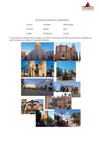 RELACIÓN DE CENTROS EN EXTREMADURA 	
Cáceres Cañamero Almendralejo
Plasencia Badajoz Zafra
Trujillo Don Benito Azuaga
A nivel nacional, Cenproex tiene acuerdos con centros de formación repartidos por todo el país, pudiendo im-
partir formación en cualquier Comunidad Autónoma.
 