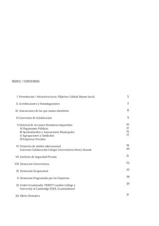 ÍNDICE / CONTENIDO:
I. Presentación / Infraestructuras /Objetivo: Calidad /Apoyo Social
II. Acreditaciones y Homologaciones
III. Asociaciones de las que somos miembros
IV. Convenios de Colaboración
V. Historial de Acciones Formativas impartidas
A) Organismos Públicos
B) Ayuntamientos y Asociaciones Municipales
C) Agrupaciones y Sindicatos
D) Empresas Privadas
VI. Proyectos de ámbito internacional
Convenio Colaboración Colegio Universitario Henry Dunant
VII. Instituto de Seguridad Privada
VIII. Formación Universitaria
IX. Formación Ocupacional
X. Formación Programada por las Empresas
XI. Centro Examinador TRINITY London College y
University of Cambridge (ESOL Examinations)
XII. Oferta Formativa
5
7
8
9
10
12
15
17
19
20
21
23
27
29
30
31
 