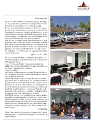 PRESENTACIÓN
Desde el Centro de Enseñanzas Profesionales y Tecnológi-
cas de Extremadura (CENPROEX), venimos dando cobertura
formativa especializada desde su fundación en 1997.
En este recorrido, nos hemos afianzado desde el convenci-
miento de que la innovación, excelencia, inversión en I+D y
formación de equipos de trabajo multidisciplinares y por
supuesto, la preocupación constante de que nuestros alum-
nos se asienten y promocionen en el ámbito laboral; se ha
mostrado como la referencia de nuestro día a día.
Todo ello nos ha proporcionado el prestigio necesario, para
generar confianza por parte no solo de nuestros alumnos
sino, desde las Instituciones Públicas y las empresas más
punteras de nuestro País. Prueba de ello, son las menciones
y premios con los que nos han honrado a lo largo de nues-
tra singladura y la confianza que nos siguen mostrando de
manera continuada.
INFRAESTRUCTURAS
En la actualidad, CENPROEX cuenta con 4.500 metros cua-
drados en superficie dedicada a la formación. Se distribuyen
de la siguiente manera:
-Cáceres, Plasencia, Trujillo y Cañamero (prov. Cáceres).
Badajoz, Don Benito, Almendralejo, Azuaga, Zafra, Herrera
del Duque y Calamonte (prov. Badajoz).
-Algeciras (Cádiz).
Los Centros están tecnificados con todo el material necesa-
rio y adaptados siguiendo la normativa Europea en materia
de accesibilidad universal.
CENPROEX, dispone de plataforma y por tanto de un cam-
pus virtual para el desarrollo de las acciones formativas
que requieran de un sistema de formación on-line o semi-
presencial. A través de estos sistemas, los alumnos tienen
acceso a la formación universitaria, formación profesional,
bonificada para trabajadores y empresas, certificados profe-
sionales para desempleados y ocupados y un largo etcétera
que mostraremos en el interior de esta memoria.
CENPROEX, pionero en la implantación del sistema dual de
formación, complementando la preparación, cuando la dis-
ciplina lo requiere, con las prácticas en las empresas. Por
ello este Centro tiene suscritos más de 1300 convenios con
empresas e instituciones públicas para el desarrollo y eje-
cución de un sistema que hace ya 15 años, se mostró real-
mente efectivo.
INVITACIÓN
Desde estas páginas, les invitamos a conocer a una Entidad
siempre abierta a conveniar con empresas, instituciones y
emprendedores.
 