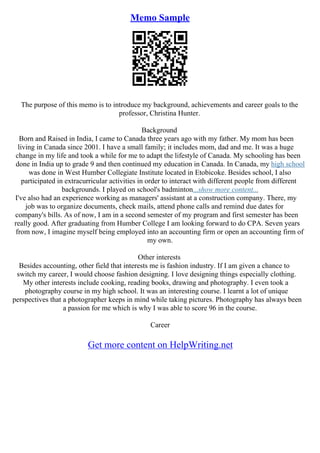 Memo Sample
The purpose of this memo is to introduce my background, achievements and career goals to the
professor, Christina Hunter.
Background
Born and Raised in India, I came to Canada three years ago with my father. My mom has been
living in Canada since 2001. I have a small family; it includes mom, dad and me. It was a huge
change in my life and took a while for me to adapt the lifestyle of Canada. My schooling has been
done in India up to grade 9 and then continued my education in Canada. In Canada, my high school
was done in West Humber Collegiate Institute located in Etobicoke. Besides school, I also
participated in extracurricular activities in order to interact with different people from different
backgrounds. I played on school's badminton...show more content...
I've also had an experience working as managers' assistant at a construction company. There, my
job was to organize documents, check mails, attend phone calls and remind due dates for
company's bills. As of now, I am in a second semester of my program and first semester has been
really good. After graduating from Humber College I am looking forward to do CPA. Seven years
from now, I imagine myself being employed into an accounting firm or open an accounting firm of
my own.
Other interests
Besides accounting, other field that interests me is fashion industry. If I am given a chance to
switch my career, I would choose fashion designing. I love designing things especially clothing.
My other interests include cooking, reading books, drawing and photography. I even took a
photography course in my high school. It was an interesting course. I learnt a lot of unique
perspectives that a photographer keeps in mind while taking pictures. Photography has always been
a passion for me which is why I was able to score 96 in the course.
Career
Get more content on HelpWriting.net
 