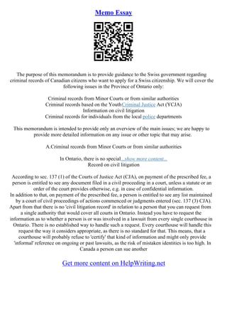 Memo Essay
The purpose of this memorandum is to provide guidance to the Swiss government regarding
criminal records of Canadian citizens who want to apply for a Swiss citizenship. We will cover the
following issues in the Province of Ontario only:
Criminal records from Minor Courts or from similar authorities
Criminal records based on the YouthCriminal Justice Act (YCJA)
Information on civil litigation
Criminal records for individuals from the local police departments
This memorandum is intended to provide only an overview of the main issues; we are happy to
provide more detailed information on any issue or other topic that may arise.
A.Criminal records from Minor Courts or from similar authorities
In Ontario, there is no special...show more content...
Record on civil litigation
According to sec. 137 (1) of the Courts of Justice Act (CJA), on payment of the prescribed fee, a
person is entitled to see any document filed in a civil proceeding in a court, unless a statute or an
order of the court provides otherwise, e.g. in case of confidential information.
In addition to that, on payment of the prescribed fee, a person is entitled to see any list maintained
by a court of civil proceedings of actions commenced or judgments entered (sec. 137 (3) CJA).
Apart from that there is no 'civil litigation record' in relation to a person that you can request from
a single authority that would cover all courts in Ontario. Instead you have to request the
information as to whether a person is or was involved in a lawsuit from every single courthouse in
Ontario. There is no established way to handle such a request. Every courthouse will handle this
request the way it considers appropriate, as there is no standard for that. This means, that a
courthouse will probably refuse to 'certify' that kind of information and might only provide
'informal' reference on ongoing or past lawsuits, as the risk of mistaken identities is too high. In
Canada a person can sue another
Get more content on HelpWriting.net
 