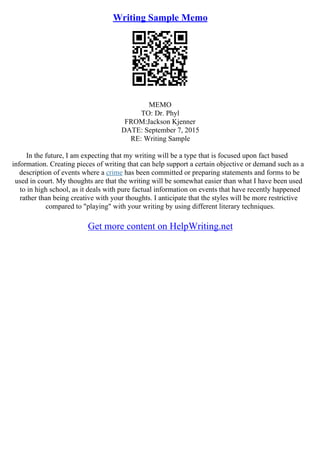 Writing Sample Memo
MEMO
TO: Dr. Phyl
FROM:Jackson Kjenner
DATE: September 7, 2015
RE: Writing Sample
In the future, I am expecting that my writing will be a type that is focused upon fact based
information. Creating pieces of writing that can help support a certain objective or demand such as a
description of events where a crime has been committed or preparing statements and forms to be
used in court. My thoughts are that the writing will be somewhat easier than what I have been used
to in high school, as it deals with pure factual information on events that have recently happened
rather than being creative with your thoughts. I anticipate that the styles will be more restrictive
compared to "playing" with your writing by using different literary techniques.
Get more content on HelpWriting.net
 
