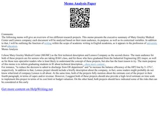 Memo Analysis Paper
Comments:
The following memo will give an overview of two different research projects. This memo presents the executive summary of Mary Greeley Medical
Center and Lennox company; each document will be analyzed based on their main audience, its purpose, as well as its contextual variables. In addition
to that, I will be outlining the function of writing within the scope of academic writing in English academia, as it appears in the profession of university
level education.
Memo Analysis
I chose Mary Greeley Medical Center (MGMC) as the first technical description and Lennox Company as the second choice. The main audience for
both of these projects are for seniors who are taking IE441 class, and for those who have graduated from the Industrial Engineering (IE) major, as well
as for those non–specialist readers who is least likely to understand the concept of these projects, but also has the least reason to try. The main purpose
of this memo is to inform graduating students in IE about technical description....show more content...
For instance, "to reduce the decision to admit to discharge from ER department" and "to increase the balance efficiency of the HP2 line by 5–15%",
respectively. In addition to that, Lennox project should include a briefly description about the company, in fact, some readers might probably do not
know what kind of company Lennox is all about. At the same time, both of the projects fully mention about the estimate cost of the project in their
fourth paragraph, in terms of capex and/or revenue. However, I suggest both of these projects should also provide a high–level estimate on time scale
to implement this project in terms of its cost limit or budget valuation. On the other hand, both projects should have indicated some of the risks that can
be considered at this early
Get more content on HelpWriting.net
 