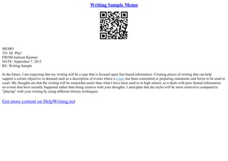 Writing Sample Memo
MEMO
TO: Dr. Phyl
FROM:Jackson Kjenner
DATE: September 7, 2015
RE: Writing Sample
In the future, I am expecting that my writing will be a type that is focused upon fact based information. Creating pieces of writing that can help
support a certain objective or demand such as a description of events where a crime has been committed or preparing statements and forms to be used in
court. My thoughts are that the writing will be somewhat easier than what I have been used to in high school, as it deals with pure factual information
on events that have recently happened rather than being creative with your thoughts. I anticipate that the styles will be more restrictive compared to
"playing" with your writing by using different literary techniques.
Get more content on HelpWriting.net
 