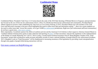 Confidential Memo
Confidential Memo: President's Task Force 2.2.4 Action Item In the wake of the 2014 fatal shooting of Michael Brown in Ferguson, national attention
has focused on the use of force by law enforcement (ACLU, 2016.) To rebuild trust between law enforcement and communities, President Barack
Obama signed an executive order establishing the Task Force of 21st Century Policing. In 2015, President Obama met with members of his Task
Force and delivered a message to the press which highlighted the need to collect more data and information stating; "...there was a great emphasis on
the need to collect more data. Across this country, we've got 18,000law enforcement jurisdictions. Right now [law enforcement and local communities]
do not have a good sense,...show more content...
More importantly, I would also sponsor the efforts of coalition activists and the American Civil Liberties in their request to Attorney General Mason to:
"condition federal criminal justice grants on data collection and reporting on police–civilian encounters; and provide regulations on the implementation
of the Deaths in Custody Reporting Act" (ACLU, 2016.) Lastly, I would request technical assistance from D. Brian Burghart; founder of the "Fatal
Encounters" project that crowdsources media accounts and public records to create a national database of people killed by law enforcement (Grothaus,
2015.) Burghart's work on "Fatal Encounters" will be fundamental to increasing awareness of the legislatures by providing visual conceptualization
through clear graphs of people killed during interactions with law
Get more content on HelpWriting.net
 