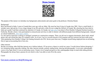 Memo Sample
The purpose of this memo is to introduce my background, achievements and career goals to the professor, Christina Hunter.
Background
Born and Raised in India, I came to Canada three years ago with my father. My mom has been living in Canada since 2001. I have a small family; it
includes mom, dad and me. It was a huge change in my life and took a while for me to adapt the lifestyle of Canada. My schooling has been done in
India up to grade 9 and then continued my education in Canada. In Canada, my high school was done in West Humber Collegiate Institute located in
Etobicoke. Besides school, I also participated in extracurricular activities in order to interact with different people from different backgrounds. I played
on school's badminton...show more content...
I've also had an experience working as managers' assistant at a construction company. There, my job was to organize documents, check mails, attend
phone calls and remind due dates for company's bills. As of now, I am in a second semester of my program and first semester has been really good.
After graduating from Humber College I am looking forward to do CPA. Seven years from now, I imagine myself being employed into an accounting
firm or open an accounting firm of my own.
Other interests
Besides accounting, other field that interests me is fashion industry. If I am given a chance to switch my career, I would choose fashion designing. I
love designing things especially clothing. My other interests include cooking, reading books, drawing and photography. I even took a photography
course in my high school. It was an interesting course. I learnt a lot of unique perspectives that a photographer keeps in mind while taking pictures.
Photography has always been a passion for me which is why I was able to score 96 in the course.
Career
Get more content on HelpWriting.net
 
