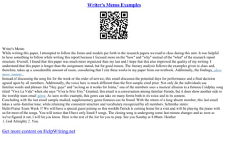 Writer's Memo Examples
Writer's Memo
While writing this paper, I attempted to follow the forms and models put forth in the research papers we read in class during this unit. It was helpful
to have something to follow while writing this report because I focused more on the "how" and "why" instead of the "what" of the research report
structure. Overall, I found that this paper was much more organized than my last and I hope that this also improved the quality of my writing. I
understand that this paper is longer than the assignment stated, but for good reason. The literary analysis follows the examples given in class and,
therefore, takes up a considerable amount of room, considering that I cite three works in my paper from our textbook. Additonally, the findings...show
more content...
Instead of discussing the song list for the week or the order of service, this email discusses the potential days for performance and a final decision
agreed upon by all members. Additionally, the voice here is much different than the first sample cited prior. Not only do the individuals use
familiar words and phrases like "Hey guys" and "as long as it works for Jenna," one of the members uses a musical allusion to a famous Coldplay song
titled "Viva La Vida" when she says "Viva la Frio Trio." Granted, this email is a conversation among familiar friends, but it does show another side to
the worship team email genre. As seen in this example, this genre can take on many forms both in its voice and in its content.
Concluding with the last email sample studied, supplementary genre features can be found. With the return of a long absent member, this last email
takes a semi–familiar tone, while retaining the consistent structure and vocabulary recognized by all members. Schmitke states:
Hello Praise Team Week 3! We will have a special guest joining us this weekН
ѕ Patrick is coming home for a visit and will be playing the piano with
us for most of the songs. You will notice that I have only listed 5 songs. The closing song is undergoing some last minute changes and as soon as
we've figured it out, I will let you know. Here is the rest of the list for you to prep. See you Sunday at 8:00am. Heather
1. God Almighty 2. You
Get more content on HelpWriting.net
 