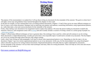 Writing Memo
The purpose of this memorandum is to explain how I will go about writing my documents for the remainder of the semester. The goal is to show how I
will apply various tips and guidelines I have learned throughout the chapters we have read.
In the past two months, we have learned about ways of creating technical documents. Chapters 1–9 and 14 have given me many different strategies on
how to create a well written document. Strategies such as analyzing your purpose and audience, researching information, using organizational patterns,
etc. really help make a clear and concise documents for the remainder of the semester.
Firstly, when starting a new document of an assignment I need to analyze the audience. Of course the person reading my documents would be the
instructor. However, each assignment comes with a writing task and it usually includes a scenario of writing a memo to a certain group of people in a
...show more content...
Chapter 3 offered many different techniques on how to generate ideas. One technique I have used for a while and will continue to use for writing
future documents is simply Brainstorming. I usually just write down a list of possible topics I would want to include in my document. This has helped
me a lot in my writing from high school and now with college writings.
Lastly, when I start writing my body paragraphs I will need to choose what organizational pattern to use. Depending on what the topic is for my
document, Chapter 7 gave me various organizational patterns to use in my documents. In this case, for this memorandum I am using chronological
order to describe my process for writing technical documents. Organizational patterns will really help my readers understand my documents.
For the remainder of the semester I will use these main techniques and many others for writing documents. These will help me write clear and concise
documents for my readers to
Get more content on HelpWriting.net
 