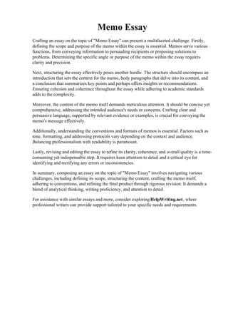 Memo Essay
Crafting an essay on the topic of "Memo Essay" can present a multifaceted challenge. Firstly,
defining the scope and purpose of the memo within the essay is essential. Memos serve various
functions, from conveying information to persuading recipients or proposing solutions to
problems. Determining the specific angle or purpose of the memo within the essay requires
clarity and precision.
Next, structuring the essay effectively poses another hurdle. The structure should encompass an
introduction that sets the context for the memo, body paragraphs that delve into its content, and
a conclusion that summarizes key points and perhaps offers insights or recommendations.
Ensuring cohesion and coherence throughout the essay while adhering to academic standards
adds to the complexity.
Moreover, the content of the memo itself demands meticulous attention. It should be concise yet
comprehensive, addressing the intended audience's needs or concerns. Crafting clear and
persuasive language, supported by relevant evidence or examples, is crucial for conveying the
memo's message effectively.
Additionally, understanding the conventions and formats of memos is essential. Factors such as
tone, formatting, and addressing protocols vary depending on the context and audience.
Balancing professionalism with readability is paramount.
Lastly, revising and editing the essay to refine its clarity, coherence, and overall quality is a time-
consuming yet indispensable step. It requires keen attention to detail and a critical eye for
identifying and rectifying any errors or inconsistencies.
In summary, composing an essay on the topic of "Memo Essay" involves navigating various
challenges, including defining its scope, structuring the content, crafting the memo itself,
adhering to conventions, and refining the final product through rigorous revision. It demands a
blend of analytical thinking, writing proficiency, and attention to detail.
For assistance with similar essays and more, consider exploring HelpWriting.net, where
professional writers can provide support tailored to your specific needs and requirements.
Memo Essay Memo Essay
 