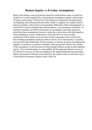 Human Inquiry vs Everday Assumptions
Much of the publics conceived notions about the world and the reality in which we
innately live, can be explained by contrasting our assumptions against various types
of inquiry and research. The process of developing an explanation through testing,
investigating, and collecting data that either refutes or supports the original claim is
known as inquiry, or the process of researching. While that which is presupposed, or
a belief that is used to interpret the world around us, is an assumption. Naturally, we
regularly formulate our beliefs based upon our assumptions and make inferences
based from these assumptions, however, today this is often done with little regard to
critical thinking or reason. Furthermore, out of naivetГ© we seek to refute
conclusions to that which we do not want to belive, pursuing a form of bias from
those holding assumptions similar to what we desire; for in such manner, we justify
our rejection of the undesirable. On the contrary, we hastily accept an assumption that
supports a conclusion we perceive desirable, while giving little mind to the validity
of the assumption, or the awareness of a becomingly tolerant society toward improper
inquiry. This is human nature, it s unavoidable, but the ignorance thereof, serves as
the catalyst to our own servility by standing as the largest hinderance toward proper
inquiry and research. Humans can be placed in any situation and we will start to give
it some kind of meaning in hopes to gain a basis for
 
