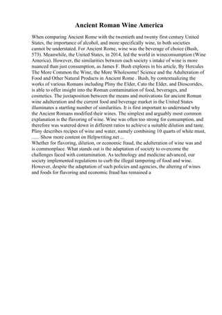 Ancient Roman Wine America
When comparing Ancient Rome with the twentieth and twenty first century United
States, the importance of alcohol, and more specifically wine, to both societies
cannot be understated. For Ancient Rome, wine was the beverage of choice (Bush,
573). Meanwhile, the United States, in 2014, led the world in wineconsumption (Wine
America). However, the similarities between each society s intake of wine is more
nuanced than just consumption, as James F. Bush explores in his article, By Hercules
The More Common the Wine, the More Wholesome! Science and the Adulteration of
Food and Other Natural Products in Ancient Rome . Bush, by contextualizing the
works of various Romans including Pliny the Elder, Cato the Elder, and Dioscorides,
is able to offer insight into the Roman contamination of food, beverages, and
cosmetics. The juxtaposition between the means and motivations for ancient Roman
wine adulteration and the current food and beverage market in the United States
illuminates a startling number of similarities. It is first important to understand why
the Ancient Romans modified their wines. The simplest and arguably most common
explanation is the flavoring of wine. Wine was often too strong for consumption, and
therefore was watered down in different ratios to achieve a suitable dilution and taste.
Pliny describes recipes of wine and water, namely combining 10 quarts of white must,
...... Show more content on Helpwriting.net ...
Whether for flavoring, dilution, or economic fraud, the adulteration of wine was and
is commonplace. What stands out is the adaptation of society to overcome the
challenges faced with contamination. As technology and medicine advanced, our
society implemented regulations to curb the illegal tampering of food and wine.
However, despite the adaptation of such policies and agencies, the altering of wines
and foods for flavoring and economic fraud has remained a
 