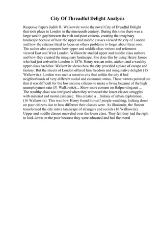 City Of Threadful Delight Analysis
Response Papers Judith R. Walkowitz wrote the novel City of Dreadful Delight
that took place in London in the nineteenth century. During this time there was a
large wealth gap between the rich and poor citizens, creating the imaginary
landscape because of how the upper and middle classes viewed the city of London
and how the citizens liked to focus on others problems to forget about there own.
The author also compares how upper and middle class writers and reformers
viewed East and West London. Walkowitz studied upper and middle class authors
and how they created the imaginary landscape. She does this by using Henry James
who had just arrived in London in 1876. Henry was an artist, author, and a wealthy
upper class bachelor. Walkowitz shows how the city provided a place of escape and
fantasy. But the streets of London offered him freedom and imaginative delights (15
Walkowitz). London was such a massive city that within the city it had
neighborhoods of very different social and economic status. These writers pointed out
that it was difficult for the low income citizens to make a living because of the high
unemployment rate (31 Walkowitz).... Show more content on Helpwriting.net ...
The wealthy class was intrigued when they witnessed the lower classes struggles
with material and moral existence. This created a ...fantasy of urban exploration...
(16 Walkowitz). This was how Henry found himself people watching, looking down
on poor citizens due to how different their classes were. As illusionist, the flaneur
transformed the city into a landscape of strangers and secrets (16 Walkowitz).
Upper and middle classes marveled over the lower class. They felt they had the right
to look down on the poor because they were educated and had the moral
 