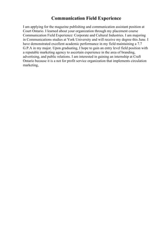 Communication Field Experience
I am applying for the magazine publishing and communication assistant position at
Court Ontario. I learned about your organization through my placement course
Communication Field Experience: Corporate and Cultural Industries. I am majoring
in Communications studies at York University and will receive my degree this June. I
have demonstrated excellent academic performance in my field maintaining a 7.7
G.P.A in my major. Upon graduating, I hope to gain an entry level field position with
a reputable marketing agency to ascertain experience in the area of branding,
advertising, and public relations. I am interested in gaining an internship at Craft
Ontario because it is a not for profit service organization that implements circulation
marketing,
 