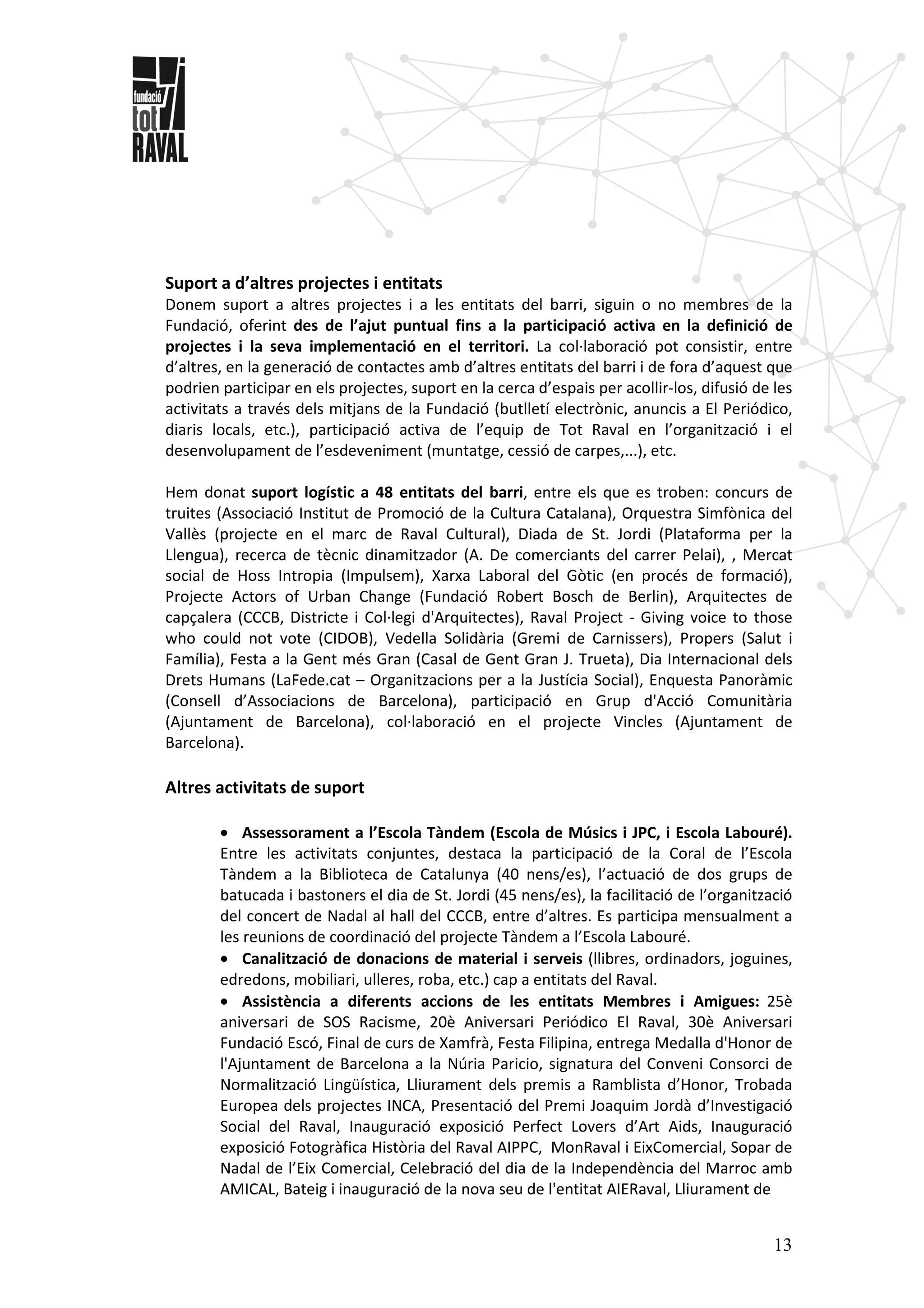 13
Suport a d’altres projectes i entitats
Donem suport a altres projectes i a les entitats del barri, siguin o no membres de la
Fundació, oferint des de l’ajut puntual fins a la participació activa en la definició de
projectes i la seva implementació en el territori. La col·laboració pot consistir, entre
d’altres, en la generació de contactes amb d’altres entitats del barri i de fora d’aquest que
podrien participar en els projectes, suport en la cerca d’espais per acollir-los, difusió de les
activitats a través dels mitjans de la Fundació (butlletí electrònic, anuncis a El Periódico,
diaris locals, etc.), participació activa de l’equip de Tot Raval en l’organització i el
desenvolupament de l’esdeveniment (muntatge, cessió de carpes,...), etc.
Hem donat suport logístic a 48 entitats del barri, entre els que es troben: concurs de
truites (Associació Institut de Promoció de la Cultura Catalana), Orquestra Simfònica del
Vallès (projecte en el marc de Raval Cultural), Diada de St. Jordi (Plataforma per la
Llengua), recerca de tècnic dinamitzador (A. De comerciants del carrer Pelai), , Mercat
social de Hoss Intropia (Impulsem), Xarxa Laboral del Gòtic (en procés de formació),
Projecte Actors of Urban Change (Fundació Robert Bosch de Berlin), Arquitectes de
capçalera (CCCB, Districte i Col·legi d'Arquitectes), Raval Project - Giving voice to those
who could not vote (CIDOB), Vedella Solidària (Gremi de Carnissers), Propers (Salut i
Família), Festa a la Gent més Gran (Casal de Gent Gran J. Trueta), Dia Internacional dels
Drets Humans (LaFede.cat – Organitzacions per a la Justícia Social), Enquesta Panoràmic
(Consell d’Associacions de Barcelona), participació en Grup d'Acció Comunitària
(Ajuntament de Barcelona), col·laboració en el projecte Vincles (Ajuntament de
Barcelona).
Altres activitats de suport
• Assessorament a l’Escola Tàndem (Escola de Músics i JPC, i Escola Labouré).
Entre les activitats conjuntes, destaca la participació de la Coral de l’Escola
Tàndem a la Biblioteca de Catalunya (40 nens/es), l’actuació de dos grups de
batucada i bastoners el dia de St. Jordi (45 nens/es), la facilitació de l’organització
del concert de Nadal al hall del CCCB, entre d’altres. Es participa mensualment a
les reunions de coordinació del projecte Tàndem a l’Escola Labouré.
• Canalització de donacions de material i serveis (llibres, ordinadors, joguines,
edredons, mobiliari, ulleres, roba, etc.) cap a entitats del Raval.
• Assistència a diferents accions de les entitats Membres i Amigues: 25è
aniversari de SOS Racisme, 20è Aniversari Periódico El Raval, 30è Aniversari
Fundació Escó, Final de curs de Xamfrà, Festa Filipina, entrega Medalla d'Honor de
l'Ajuntament de Barcelona a la Núria Paricio, signatura del Conveni Consorci de
Normalització Lingüística, Lliurament dels premis a Ramblista d’Honor, Trobada
Europea dels projectes INCA, Presentació del Premi Joaquim Jordà d’Investigació
Social del Raval, Inauguració exposició Perfect Lovers d’Art Aids, Inauguració
exposició Fotogràfica Història del Raval AIPPC, MonRaval i EixComercial, Sopar de
Nadal de l’Eix Comercial, Celebració del dia de la Independència del Marroc amb
AMICAL, Bateig i inauguració de la nova seu de l'entitat AIERaval, Lliurament de
 