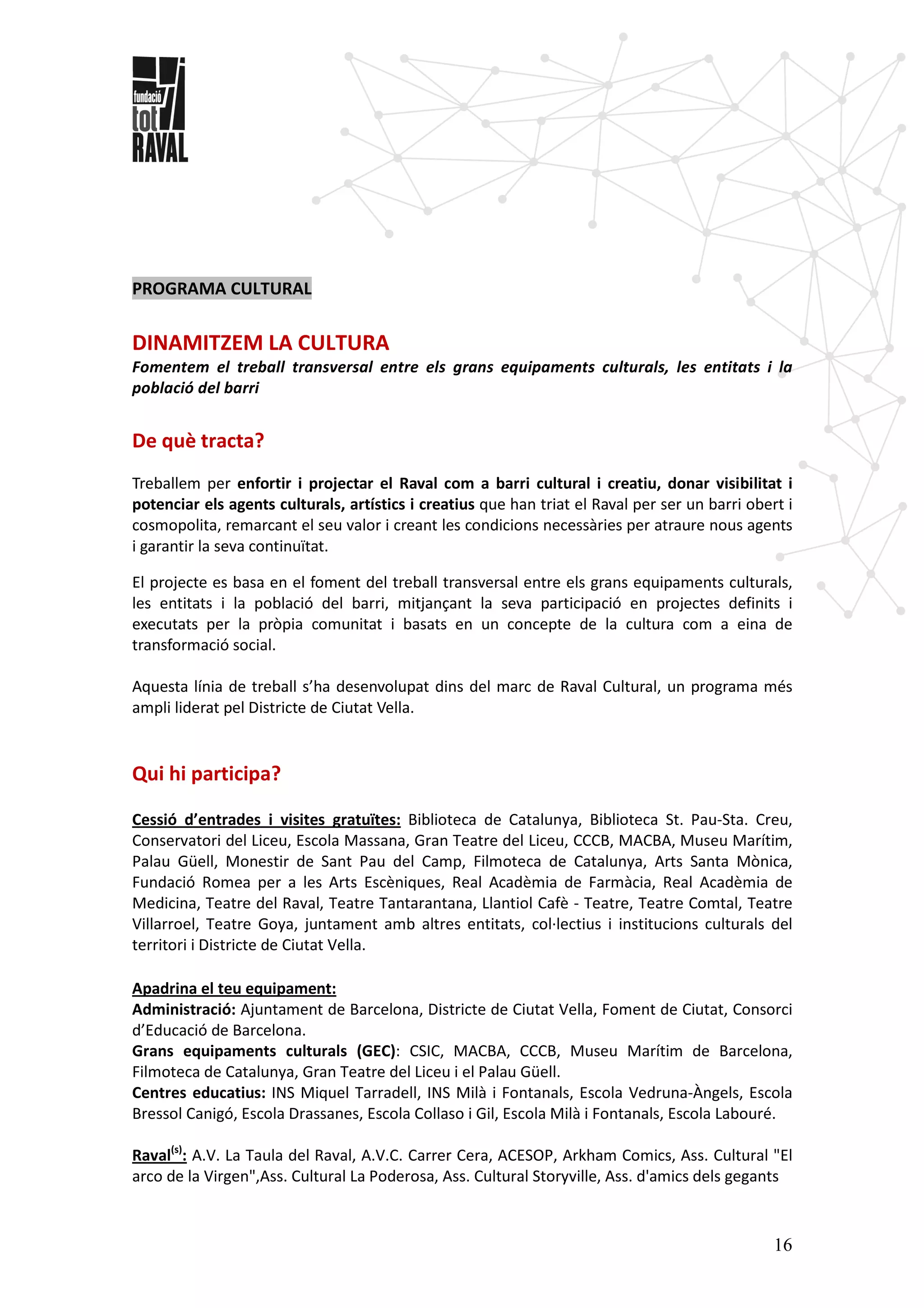 16
PROGRAMA CULTURAL
DINAMITZEM LA CULTURA
Fomentem el treball transversal entre els grans equipaments culturals, les entitats i la
població del barri
De què tracta?
Treballem per enfortir i projectar el Raval com a barri cultural i creatiu, donar visibilitat i
potenciar els agents culturals, artístics i creatius que han triat el Raval per ser un barri obert i
cosmopolita, remarcant el seu valor i creant les condicions necessàries per atraure nous agents
i garantir la seva continuïtat.
El projecte es basa en el foment del treball transversal entre els grans equipaments culturals,
les entitats i la població del barri, mitjançant la seva participació en projectes definits i
executats per la pròpia comunitat i basats en un concepte de la cultura com a eina de
transformació social.
Aquesta línia de treball s’ha desenvolupat dins del marc de Raval Cultural, un programa més
ampli liderat pel Districte de Ciutat Vella.
Qui hi participa?
Cessió d’entrades i visites gratuïtes: Biblioteca de Catalunya, Biblioteca St. Pau-Sta. Creu,
Conservatori del Liceu, Escola Massana, Gran Teatre del Liceu, CCCB, MACBA, Museu Marítim,
Palau Güell, Monestir de Sant Pau del Camp, Filmoteca de Catalunya, Arts Santa Mònica,
Fundació Romea per a les Arts Escèniques, Real Acadèmia de Farmàcia, Real Acadèmia de
Medicina, Teatre del Raval, Teatre Tantarantana, Llantiol Cafè - Teatre, Teatre Comtal, Teatre
Villarroel, Teatre Goya, juntament amb altres entitats, col·lectius i institucions culturals del
territori i Districte de Ciutat Vella.
Apadrina el teu equipament:
Administració: Ajuntament de Barcelona, Districte de Ciutat Vella, Foment de Ciutat, Consorci
d’Educació de Barcelona.
Grans equipaments culturals (GEC): CSIC, MACBA, CCCB, Museu Marítim de Barcelona,
Filmoteca de Catalunya, Gran Teatre del Liceu i el Palau Güell.
Centres educatius: INS Miquel Tarradell, INS Milà i Fontanals, Escola Vedruna-Àngels, Escola
Bressol Canigó, Escola Drassanes, Escola Collaso i Gil, Escola Milà i Fontanals, Escola Labouré.
Raval(s)
: A.V. La Taula del Raval, A.V.C. Carrer Cera, ACESOP, Arkham Comics, Ass. Cultural "El
arco de la Virgen",Ass. Cultural La Poderosa, Ass. Cultural Storyville, Ass. d'amics dels gegants
 