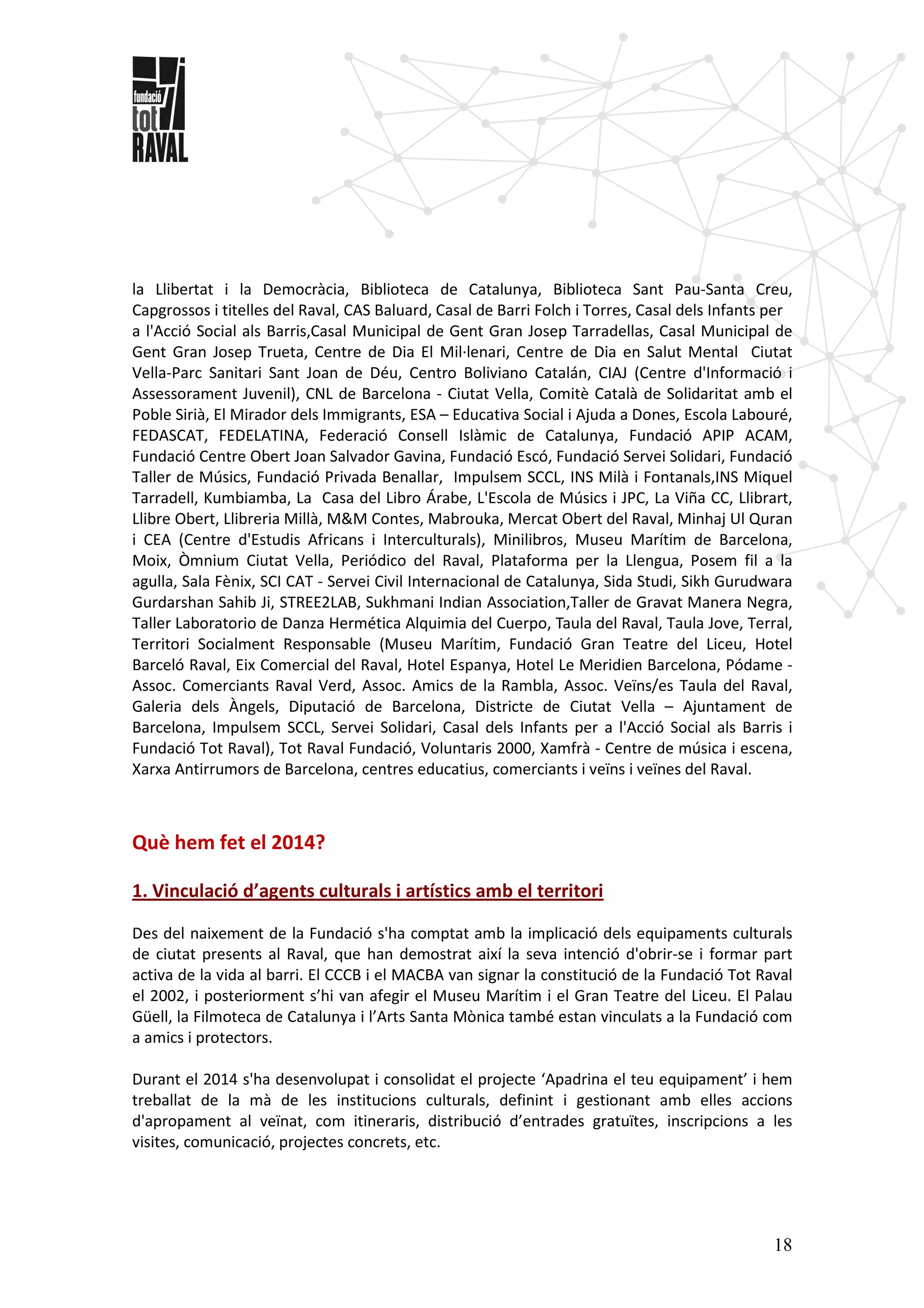 18
la Llibertat i la Democràcia, Biblioteca de Catalunya, Biblioteca Sant Pau-Santa Creu,
Capgrossos i titelles del Raval, CAS Baluard, Casal de Barri Folch i Torres, Casal dels Infants per
a l'Acció Social als Barris,Casal Municipal de Gent Gran Josep Tarradellas, Casal Municipal de
Gent Gran Josep Trueta, Centre de Dia El Mil·lenari, Centre de Dia en Salut Mental Ciutat
Vella-Parc Sanitari Sant Joan de Déu, Centro Boliviano Catalán, CIAJ (Centre d'Informació i
Assessorament Juvenil), CNL de Barcelona - Ciutat Vella, Comitè Català de Solidaritat amb el
Poble Sirià, El Mirador dels Immigrants, ESA – Educativa Social i Ajuda a Dones, Escola Labouré,
FEDASCAT, FEDELATINA, Federació Consell Islàmic de Catalunya, Fundació APIP ACAM,
Fundació Centre Obert Joan Salvador Gavina, Fundació Escó, Fundació Servei Solidari, Fundació
Taller de Músics, Fundació Privada Benallar, Impulsem SCCL, INS Milà i Fontanals,INS Miquel
Tarradell, Kumbiamba, La Casa del Libro Árabe, L'Escola de Músics i JPC, La Viña CC, Llibrart,
Llibre Obert, Llibreria Millà, M&M Contes, Mabrouka, Mercat Obert del Raval, Minhaj Ul Quran
i CEA (Centre d'Estudis Africans i Interculturals), Minilibros, Museu Marítim de Barcelona,
Moix, Òmnium Ciutat Vella, Periódico del Raval, Plataforma per la Llengua, Posem fil a la
agulla, Sala Fènix, SCI CAT - Servei Civil Internacional de Catalunya, Sida Studi, Sikh Gurudwara
Gurdarshan Sahib Ji, STREE2LAB, Sukhmani Indian Association,Taller de Gravat Manera Negra,
Taller Laboratorio de Danza Hermética Alquimia del Cuerpo, Taula del Raval, Taula Jove, Terral,
Territori Socialment Responsable (Museu Marítim, Fundació Gran Teatre del Liceu, Hotel
Barceló Raval, Eix Comercial del Raval, Hotel Espanya, Hotel Le Meridien Barcelona, Pódame -
Assoc. Comerciants Raval Verd, Assoc. Amics de la Rambla, Assoc. Veïns/es Taula del Raval,
Galeria dels Àngels, Diputació de Barcelona, Districte de Ciutat Vella – Ajuntament de
Barcelona, Impulsem SCCL, Servei Solidari, Casal dels Infants per a l'Acció Social als Barris i
Fundació Tot Raval), Tot Raval Fundació, Voluntaris 2000, Xamfrà - Centre de música i escena,
Xarxa Antirrumors de Barcelona, centres educatius, comerciants i veïns i veïnes del Raval.
Què hem fet el 2014?
1. Vinculació d’agents culturals i artístics amb el territori
Des del naixement de la Fundació s'ha comptat amb la implicació dels equipaments culturals
de ciutat presents al Raval, que han demostrat així la seva intenció d'obrir-se i formar part
activa de la vida al barri. El CCCB i el MACBA van signar la constitució de la Fundació Tot Raval
el 2002, i posteriorment s’hi van afegir el Museu Marítim i el Gran Teatre del Liceu. El Palau
Güell, la Filmoteca de Catalunya i l’Arts Santa Mònica també estan vinculats a la Fundació com
a amics i protectors.
Durant el 2014 s'ha desenvolupat i consolidat el projecte ‘Apadrina el teu equipament’ i hem
treballat de la mà de les institucions culturals, definint i gestionant amb elles accions
d'apropament al veïnat, com itineraris, distribució d’entrades gratuïtes, inscripcions a les
visites, comunicació, projectes concrets, etc.
 