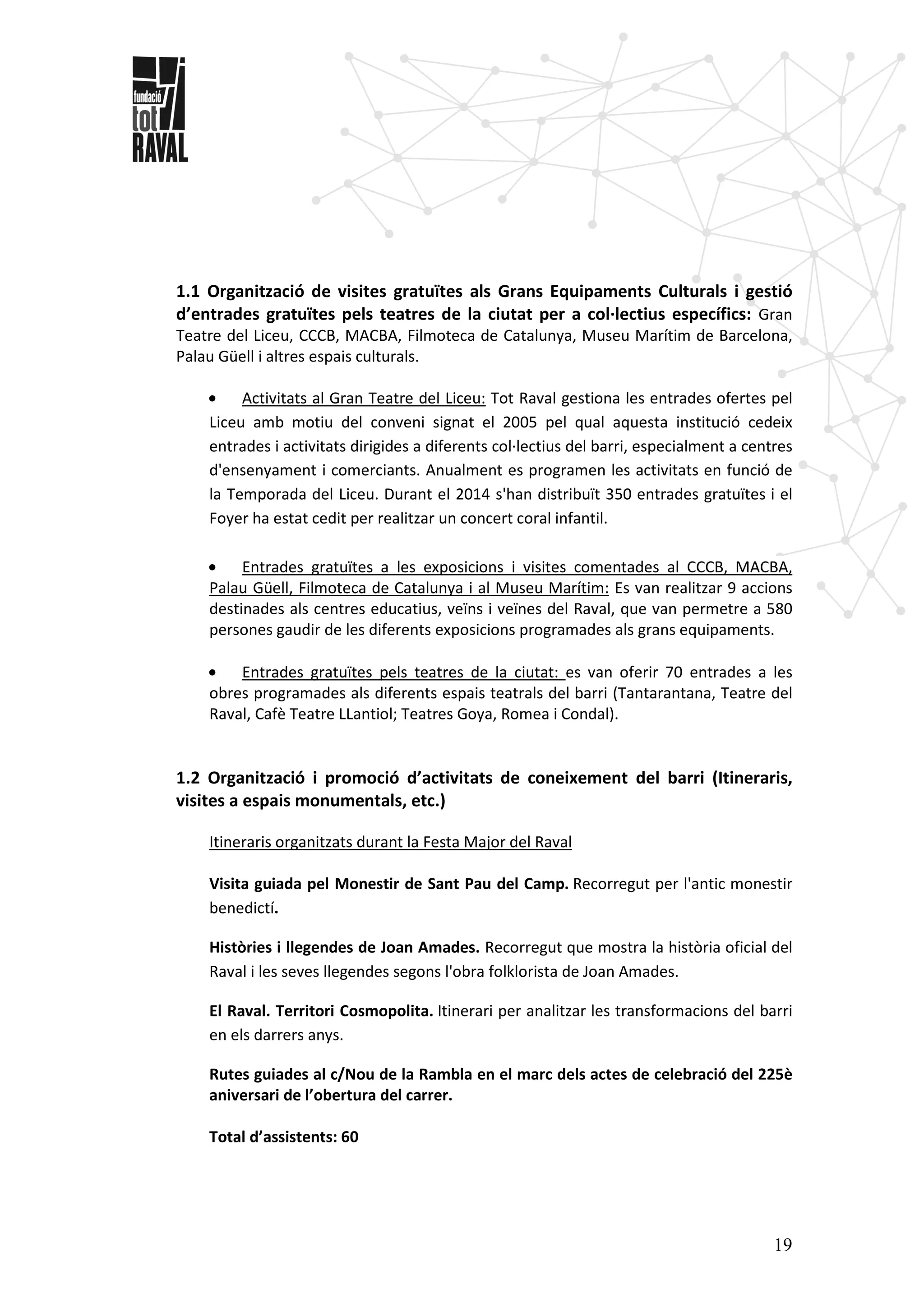 19
1.1 Organització de visites gratuïtes als Grans Equipaments Culturals i gestió
d’entrades gratuïtes pels teatres de la ciutat per a col·lectius específics: Gran
Teatre del Liceu, CCCB, MACBA, Filmoteca de Catalunya, Museu Marítim de Barcelona,
Palau Güell i altres espais culturals.
• Activitats al Gran Teatre del Liceu: Tot Raval gestiona les entrades ofertes pel
Liceu amb motiu del conveni signat el 2005 pel qual aquesta institució cedeix
entrades i activitats dirigides a diferents col·lectius del barri, especialment a centres
d'ensenyament i comerciants. Anualment es programen les activitats en funció de
la Temporada del Liceu. Durant el 2014 s'han distribuït 350 entrades gratuïtes i el
Foyer ha estat cedit per realitzar un concert coral infantil.
• Entrades gratuïtes a les exposicions i visites comentades al CCCB, MACBA,
Palau Güell, Filmoteca de Catalunya i al Museu Marítim: Es van realitzar 9 accions
destinades als centres educatius, veïns i veïnes del Raval, que van permetre a 580
persones gaudir de les diferents exposicions programades als grans equipaments.
• Entrades gratuïtes pels teatres de la ciutat: es van oferir 70 entrades a les
obres programades als diferents espais teatrals del barri (Tantarantana, Teatre del
Raval, Cafè Teatre LLantiol; Teatres Goya, Romea i Condal).
1.2 Organització i promoció d’activitats de coneixement del barri (Itineraris,
visites a espais monumentals, etc.)
Itineraris organitzats durant la Festa Major del Raval
Visita guiada pel Monestir de Sant Pau del Camp. Recorregut per l'antic monestir
benedictí.
Històries i llegendes de Joan Amades. Recorregut que mostra la història oficial del
Raval i les seves llegendes segons l'obra folklorista de Joan Amades.
El Raval. Territori Cosmopolita. Itinerari per analitzar les transformacions del barri
en els darrers anys.
Rutes guiades al c/Nou de la Rambla en el marc dels actes de celebració del 225è
aniversari de l’obertura del carrer.
Total d’assistents: 60
 