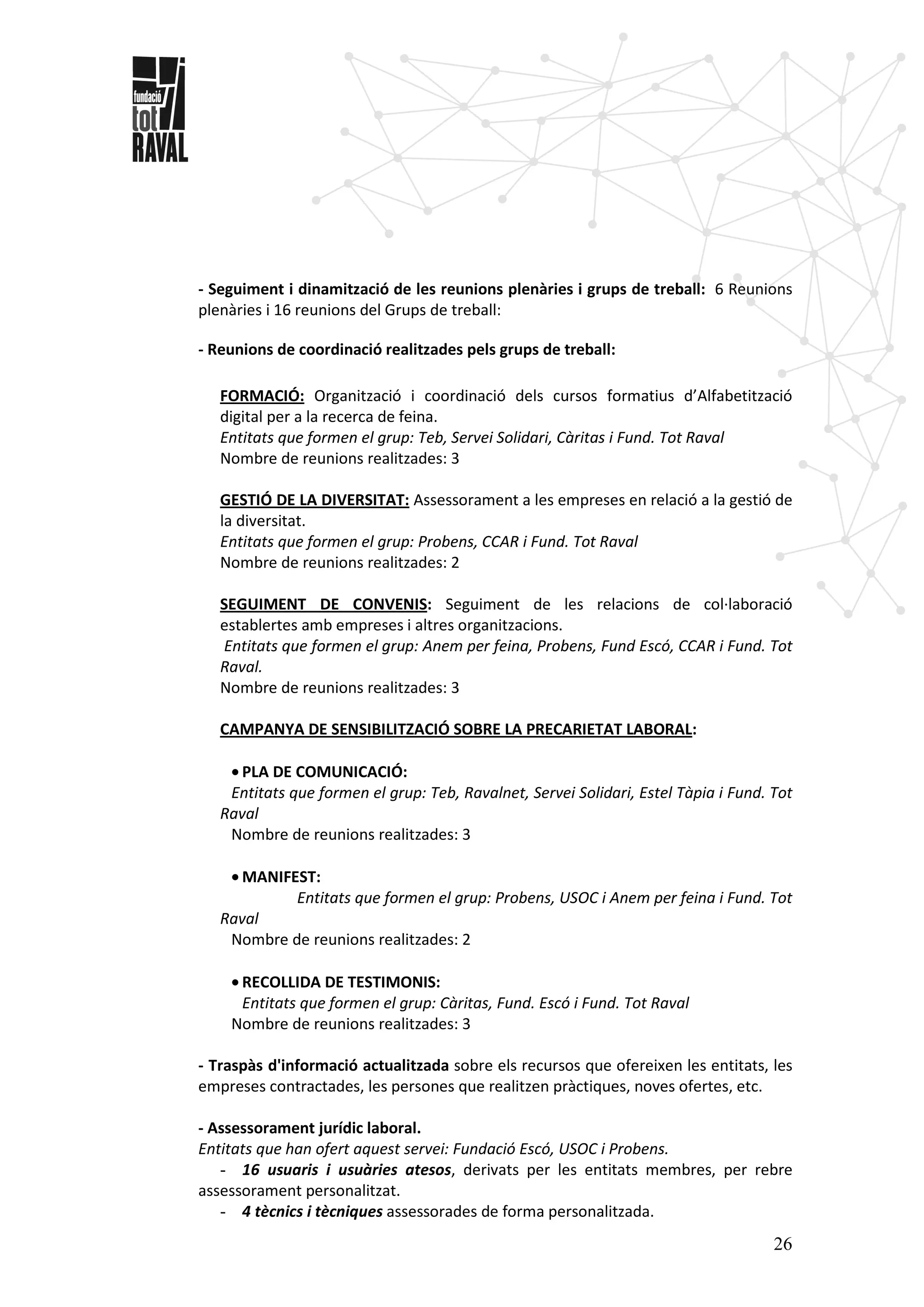 26
- Seguiment i dinamització de les reunions plenàries i grups de treball: 6 Reunions
plenàries i 16 reunions del Grups de treball:
- Reunions de coordinació realitzades pels grups de treball:
FORMACIÓ: Organització i coordinació dels cursos formatius d’Alfabetització
digital per a la recerca de feina.
Entitats que formen el grup: Teb, Servei Solidari, Càritas i Fund. Tot Raval
Nombre de reunions realitzades: 3
GESTIÓ DE LA DIVERSITAT: Assessorament a les empreses en relació a la gestió de
la diversitat.
Entitats que formen el grup: Probens, CCAR i Fund. Tot Raval
Nombre de reunions realitzades: 2
SEGUIMENT DE CONVENIS: Seguiment de les relacions de col·laboració
establertes amb empreses i altres organitzacions.
Entitats que formen el grup: Anem per feina, Probens, Fund Escó, CCAR i Fund. Tot
Raval.
Nombre de reunions realitzades: 3
CAMPANYA DE SENSIBILITZACIÓ SOBRE LA PRECARIETAT LABORAL:
• PLA DE COMUNICACIÓ:
Entitats que formen el grup: Teb, Ravalnet, Servei Solidari, Estel Tàpia i Fund. Tot
Raval
Nombre de reunions realitzades: 3
• MANIFEST:
Entitats que formen el grup: Probens, USOC i Anem per feina i Fund. Tot
Raval
Nombre de reunions realitzades: 2
• RECOLLIDA DE TESTIMONIS:
Entitats que formen el grup: Càritas, Fund. Escó i Fund. Tot Raval
Nombre de reunions realitzades: 3
- Traspàs d'informació actualitzada sobre els recursos que ofereixen les entitats, les
empreses contractades, les persones que realitzen pràctiques, noves ofertes, etc.
- Assessorament jurídic laboral.
Entitats que han ofert aquest servei: Fundació Escó, USOC i Probens.
- 16 usuaris i usuàries atesos, derivats per les entitats membres, per rebre
assessorament personalitzat.
- 4 tècnics i tècniques assessorades de forma personalitzada.
 