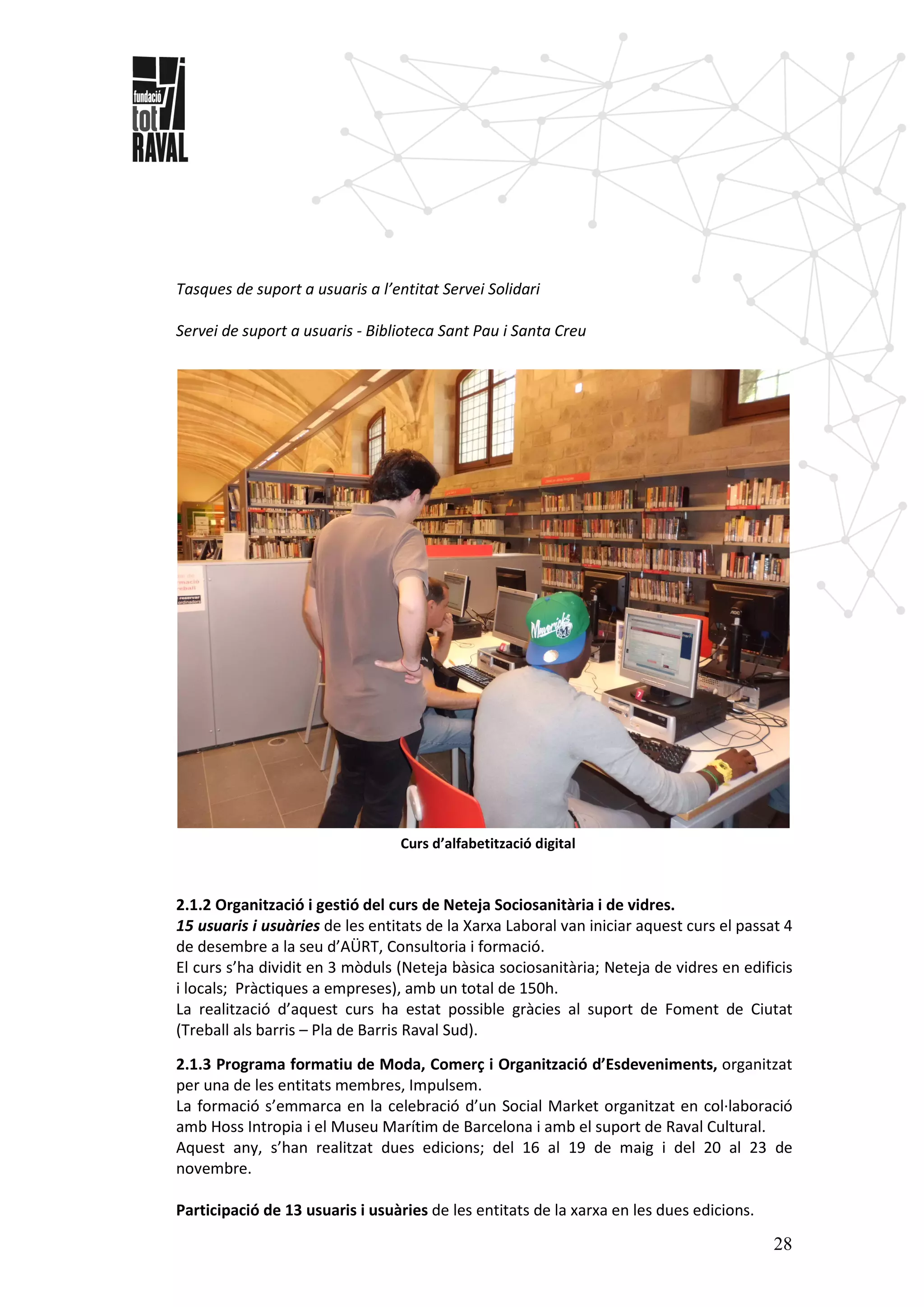 28
Tasques de suport a usuaris a l’entitat Servei Solidari
Servei de suport a usuaris - Biblioteca Sant Pau i Santa Creu
Curs d’alfabetització digital
2.1.2 Organització i gestió del curs de Neteja Sociosanitària i de vidres.
15 usuaris i usuàries de les entitats de la Xarxa Laboral van iniciar aquest curs el passat 4
de desembre a la seu d’AÜRT, Consultoria i formació.
El curs s’ha dividit en 3 mòduls (Neteja bàsica sociosanitària; Neteja de vidres en edificis
i locals; Pràctiques a empreses), amb un total de 150h.
La realització d’aquest curs ha estat possible gràcies al suport de Foment de Ciutat
(Treball als barris – Pla de Barris Raval Sud).
2.1.3 Programa formatiu de Moda, Comerç i Organització d’Esdeveniments, organitzat
per una de les entitats membres, Impulsem.
La formació s’emmarca en la celebració d’un Social Market organitzat en col·laboració
amb Hoss Intropia i el Museu Marítim de Barcelona i amb el suport de Raval Cultural.
Aquest any, s’han realitzat dues edicions; del 16 al 19 de maig i del 20 al 23 de
novembre.
Participació de 13 usuaris i usuàries de les entitats de la xarxa en les dues edicions.
 