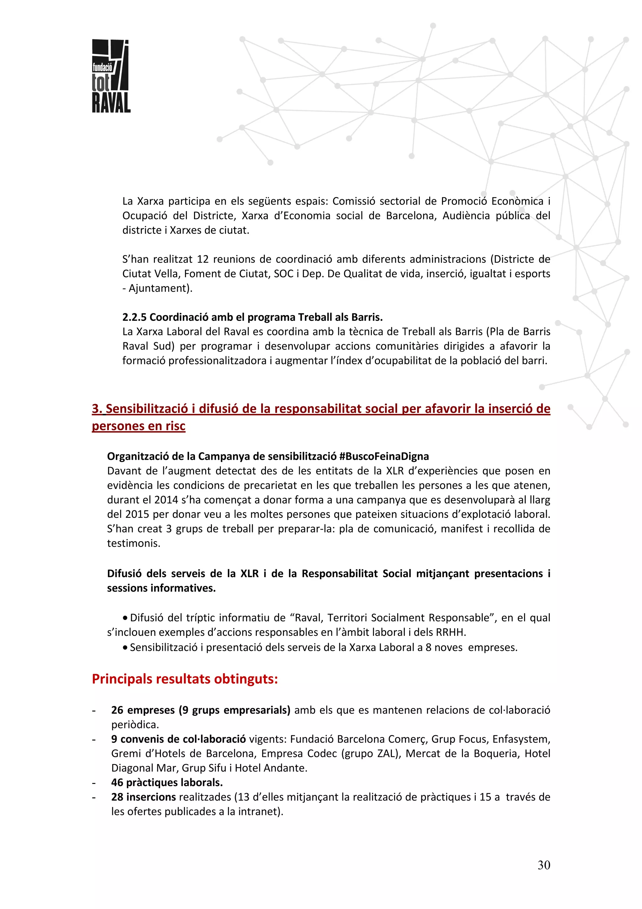 30
La Xarxa participa en els següents espais: Comissió sectorial de Promoció Econòmica i
Ocupació del Districte, Xarxa d’Economia social de Barcelona, Audiència pública del
districte i Xarxes de ciutat.
S’han realitzat 12 reunions de coordinació amb diferents administracions (Districte de
Ciutat Vella, Foment de Ciutat, SOC i Dep. De Qualitat de vida, inserció, igualtat i esports
- Ajuntament).
2.2.5 Coordinació amb el programa Treball als Barris.
La Xarxa Laboral del Raval es coordina amb la tècnica de Treball als Barris (Pla de Barris
Raval Sud) per programar i desenvolupar accions comunitàries dirigides a afavorir la
formació professionalitzadora i augmentar l’índex d’ocupabilitat de la població del barri.
3. Sensibilització i difusió de la responsabilitat social per afavorir la inserció de
persones en risc
Organització de la Campanya de sensibilització #BuscoFeinaDigna
Davant de l’augment detectat des de les entitats de la XLR d’experiències que posen en
evidència les condicions de precarietat en les que treballen les persones a les que atenen,
durant el 2014 s’ha començat a donar forma a una campanya que es desenvoluparà al llarg
del 2015 per donar veu a les moltes persones que pateixen situacions d’explotació laboral.
S’han creat 3 grups de treball per preparar-la: pla de comunicació, manifest i recollida de
testimonis.
Difusió dels serveis de la XLR i de la Responsabilitat Social mitjançant presentacions i
sessions informatives.
• Difusió del tríptic informatiu de “Raval, Territori Socialment Responsable”, en el qual
s’inclouen exemples d’accions responsables en l’àmbit laboral i dels RRHH.
• Sensibilització i presentació dels serveis de la Xarxa Laboral a 8 noves empreses.
Principals resultats obtinguts:
- 26 empreses (9 grups empresarials) amb els que es mantenen relacions de col·laboració
periòdica.
- 9 convenis de col·laboració vigents: Fundació Barcelona Comerç, Grup Focus, Enfasystem,
Gremi d’Hotels de Barcelona, Empresa Codec (grupo ZAL), Mercat de la Boqueria, Hotel
Diagonal Mar, Grup Sifu i Hotel Andante.
- 46 pràctiques laborals.
- 28 insercions realitzades (13 d’elles mitjançant la realització de pràctiques i 15 a través de
les ofertes publicades a la intranet).
 