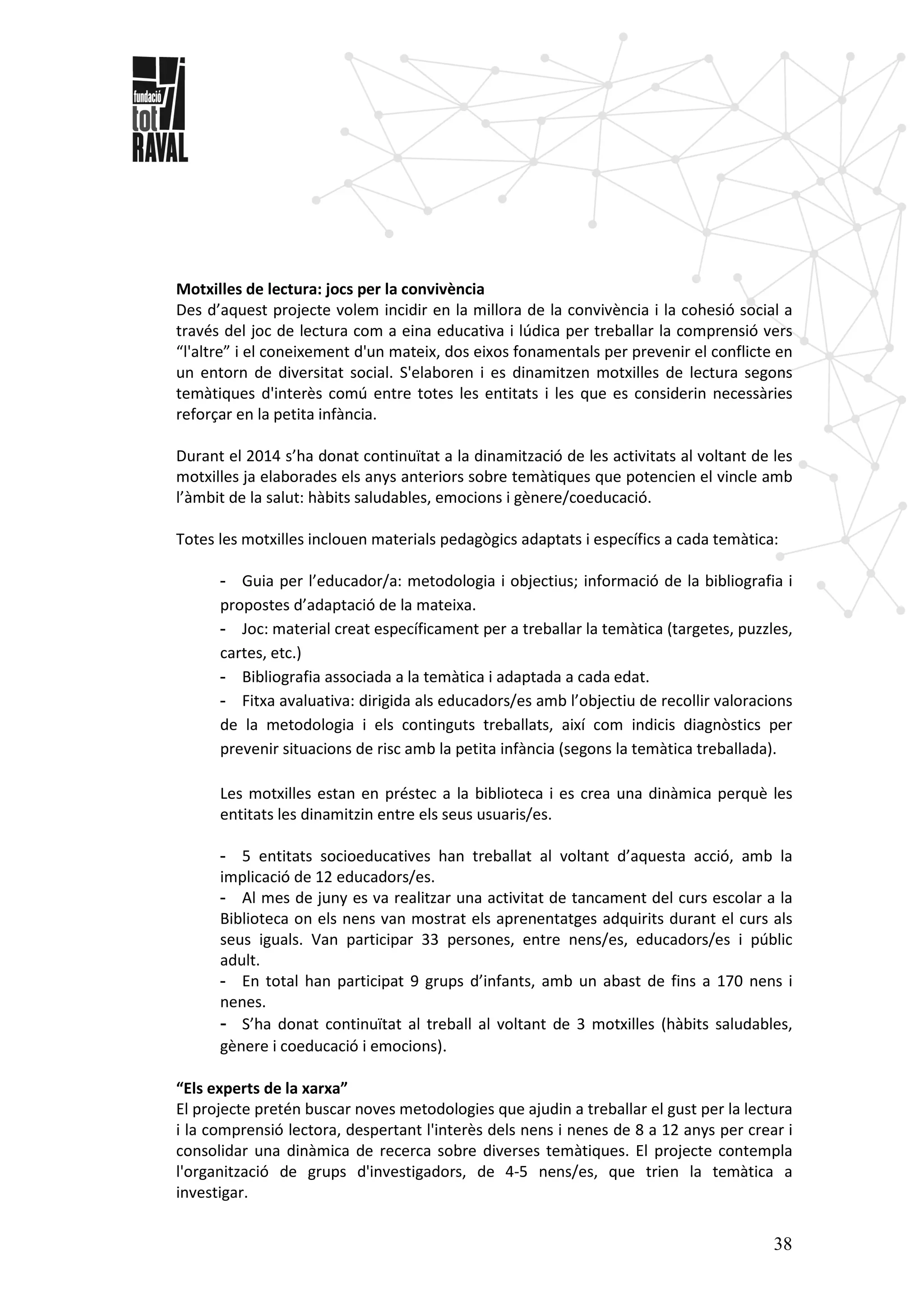 38
Motxilles de lectura: jocs per la convivència
Des d’aquest projecte volem incidir en la millora de la convivència i la cohesió social a
través del joc de lectura com a eina educativa i lúdica per treballar la comprensió vers
“l'altre” i el coneixement d'un mateix, dos eixos fonamentals per prevenir el conflicte en
un entorn de diversitat social. S'elaboren i es dinamitzen motxilles de lectura segons
temàtiques d'interès comú entre totes les entitats i les que es considerin necessàries
reforçar en la petita infància.
Durant el 2014 s’ha donat continuïtat a la dinamització de les activitats al voltant de les
motxilles ja elaborades els anys anteriors sobre temàtiques que potencien el vincle amb
l’àmbit de la salut: hàbits saludables, emocions i gènere/coeducació.
Totes les motxilles inclouen materials pedagògics adaptats i específics a cada temàtica:
- Guia per l’educador/a: metodologia i objectius; informació de la bibliografia i
propostes d’adaptació de la mateixa.
- Joc: material creat específicament per a treballar la temàtica (targetes, puzzles,
cartes, etc.)
- Bibliografia associada a la temàtica i adaptada a cada edat.
- Fitxa avaluativa: dirigida als educadors/es amb l’objectiu de recollir valoracions
de la metodologia i els continguts treballats, així com indicis diagnòstics per
prevenir situacions de risc amb la petita infància (segons la temàtica treballada).
Les motxilles estan en préstec a la biblioteca i es crea una dinàmica perquè les
entitats les dinamitzin entre els seus usuaris/es.
- 5 entitats socioeducatives han treballat al voltant d’aquesta acció, amb la
implicació de 12 educadors/es.
- Al mes de juny es va realitzar una activitat de tancament del curs escolar a la
Biblioteca on els nens van mostrat els aprenentatges adquirits durant el curs als
seus iguals. Van participar 33 persones, entre nens/es, educadors/es i públic
adult.
- En total han participat 9 grups d’infants, amb un abast de fins a 170 nens i
nenes.
- S’ha donat continuïtat al treball al voltant de 3 motxilles (hàbits saludables,
gènere i coeducació i emocions).
“Els experts de la xarxa”
El projecte pretén buscar noves metodologies que ajudin a treballar el gust per la lectura
i la comprensió lectora, despertant l'interès dels nens i nenes de 8 a 12 anys per crear i
consolidar una dinàmica de recerca sobre diverses temàtiques. El projecte contempla
l'organització de grups d'investigadors, de 4-5 nens/es, que trien la temàtica a
investigar.
 