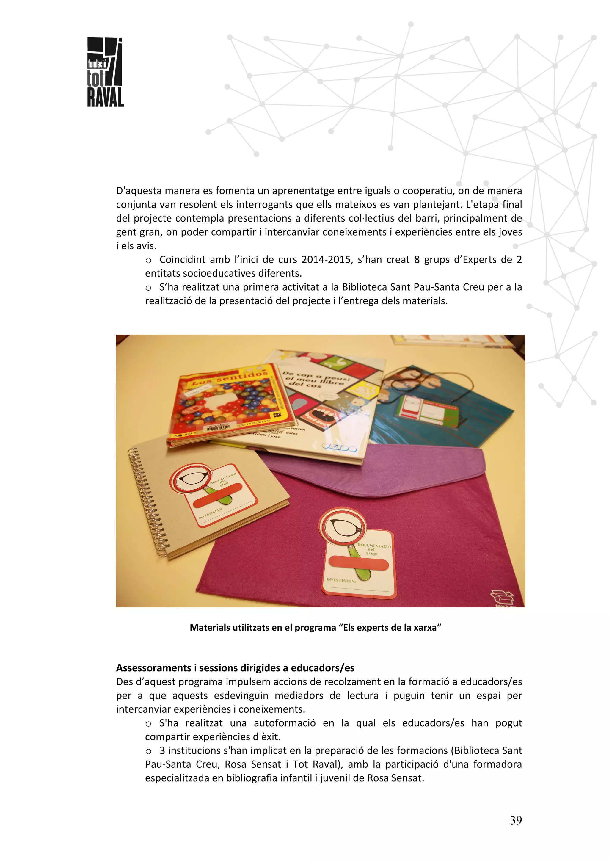 39
D'aquesta manera es fomenta un aprenentatge entre iguals o cooperatiu, on de manera
conjunta van resolent els interrogants que ells mateixos es van plantejant. L'etapa final
del projecte contempla presentacions a diferents col·lectius del barri, principalment de
gent gran, on poder compartir i intercanviar coneixements i experiències entre els joves
i els avis.
o Coincidint amb l’inici de curs 2014-2015, s’han creat 8 grups d’Experts de 2
entitats socioeducatives diferents.
o S’ha realitzat una primera activitat a la Biblioteca Sant Pau-Santa Creu per a la
realització de la presentació del projecte i l’entrega dels materials.
Materials utilitzats en el programa “Els experts de la xarxa”
Assessoraments i sessions dirigides a educadors/es
Des d’aquest programa impulsem accions de recolzament en la formació a educadors/es
per a que aquests esdevinguin mediadors de lectura i puguin tenir un espai per
intercanviar experiències i coneixements.
o S'ha realitzat una autoformació en la qual els educadors/es han pogut
compartir experiències d'èxit.
o 3 institucions s'han implicat en la preparació de les formacions (Biblioteca Sant
Pau-Santa Creu, Rosa Sensat i Tot Raval), amb la participació d'una formadora
especialitzada en bibliografia infantil i juvenil de Rosa Sensat.
 