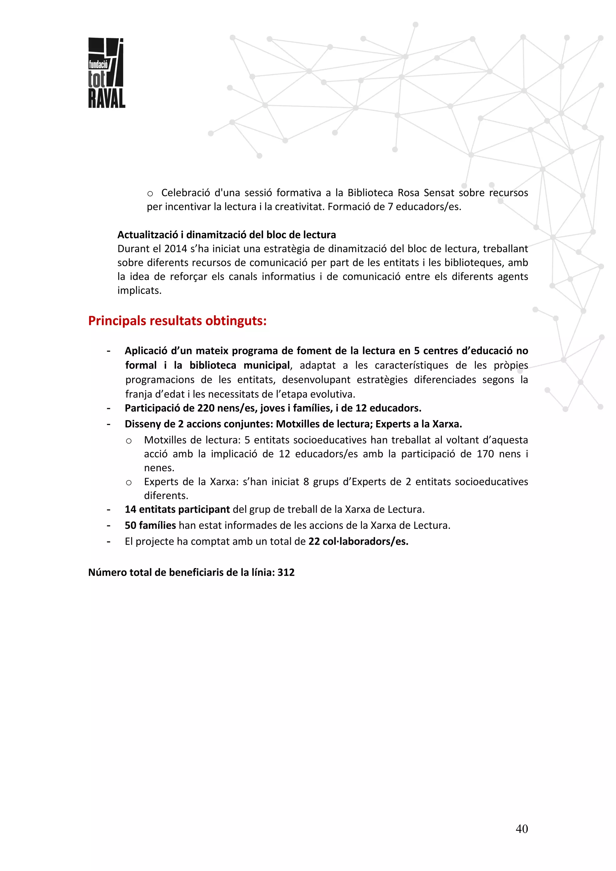 40
o Celebració d'una sessió formativa a la Biblioteca Rosa Sensat sobre recursos
per incentivar la lectura i la creativitat. Formació de 7 educadors/es.
Actualització i dinamització del bloc de lectura
Durant el 2014 s’ha iniciat una estratègia de dinamització del bloc de lectura, treballant
sobre diferents recursos de comunicació per part de les entitats i les biblioteques, amb
la idea de reforçar els canals informatius i de comunicació entre els diferents agents
implicats.
Principals resultats obtinguts:
- Aplicació d’un mateix programa de foment de la lectura en 5 centres d’educació no
formal i la biblioteca municipal, adaptat a les característiques de les pròpies
programacions de les entitats, desenvolupant estratègies diferenciades segons la
franja d’edat i les necessitats de l’etapa evolutiva.
- Participació de 220 nens/es, joves i famílies, i de 12 educadors.
- Disseny de 2 accions conjuntes: Motxilles de lectura; Experts a la Xarxa.
o Motxilles de lectura: 5 entitats socioeducatives han treballat al voltant d’aquesta
acció amb la implicació de 12 educadors/es amb la participació de 170 nens i
nenes.
o Experts de la Xarxa: s’han iniciat 8 grups d’Experts de 2 entitats socioeducatives
diferents.
- 14 entitats participant del grup de treball de la Xarxa de Lectura.
- 50 famílies han estat informades de les accions de la Xarxa de Lectura.
- El projecte ha comptat amb un total de 22 col·laboradors/es.
Número total de beneficiaris de la línia: 312
 
