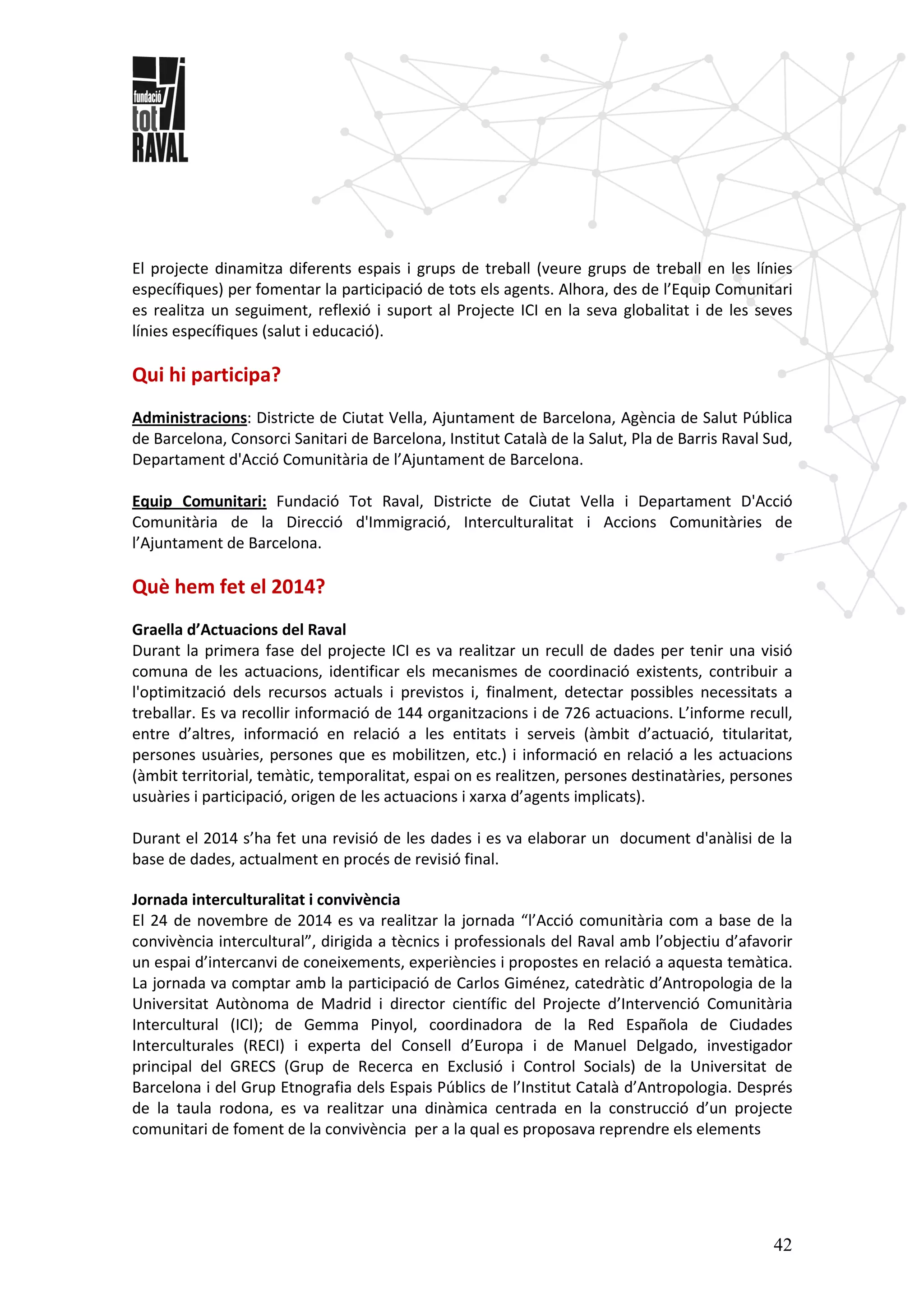 42
El projecte dinamitza diferents espais i grups de treball (veure grups de treball en les línies
específiques) per fomentar la participació de tots els agents. Alhora, des de l’Equip Comunitari
es realitza un seguiment, reflexió i suport al Projecte ICI en la seva globalitat i de les seves
línies específiques (salut i educació).
Qui hi participa?
Administracions: Districte de Ciutat Vella, Ajuntament de Barcelona, Agència de Salut Pública
de Barcelona, Consorci Sanitari de Barcelona, Institut Català de la Salut, Pla de Barris Raval Sud,
Departament d'Acció Comunitària de l’Ajuntament de Barcelona.
Equip Comunitari: Fundació Tot Raval, Districte de Ciutat Vella i Departament D'Acció
Comunitària de la Direcció d'Immigració, Interculturalitat i Accions Comunitàries de
l’Ajuntament de Barcelona.
Què hem fet el 2014?
Graella d’Actuacions del Raval
Durant la primera fase del projecte ICI es va realitzar un recull de dades per tenir una visió
comuna de les actuacions, identificar els mecanismes de coordinació existents, contribuir a
l'optimització dels recursos actuals i previstos i, finalment, detectar possibles necessitats a
treballar. Es va recollir informació de 144 organitzacions i de 726 actuacions. L’informe recull,
entre d’altres, informació en relació a les entitats i serveis (àmbit d’actuació, titularitat,
persones usuàries, persones que es mobilitzen, etc.) i informació en relació a les actuacions
(àmbit territorial, temàtic, temporalitat, espai on es realitzen, persones destinatàries, persones
usuàries i participació, origen de les actuacions i xarxa d’agents implicats).
Durant el 2014 s’ha fet una revisió de les dades i es va elaborar un document d'anàlisi de la
base de dades, actualment en procés de revisió final.
Jornada interculturalitat i convivència
El 24 de novembre de 2014 es va realitzar la jornada “l’Acció comunitària com a base de la
convivència intercultural”, dirigida a tècnics i professionals del Raval amb l’objectiu d’afavorir
un espai d’intercanvi de coneixements, experiències i propostes en relació a aquesta temàtica.
La jornada va comptar amb la participació de Carlos Giménez, catedràtic d’Antropologia de la
Universitat Autònoma de Madrid i director científic del Projecte d’Intervenció Comunitària
Intercultural (ICI); de Gemma Pinyol, coordinadora de la Red Española de Ciudades
Interculturales (RECI) i experta del Consell d’Europa i de Manuel Delgado, investigador
principal del GRECS (Grup de Recerca en Exclusió i Control Socials) de la Universitat de
Barcelona i del Grup Etnografia dels Espais Públics de l’Institut Català d’Antropologia. Després
de la taula rodona, es va realitzar una dinàmica centrada en la construcció d’un projecte
comunitari de foment de la convivència per a la qual es proposava reprendre els elements
 