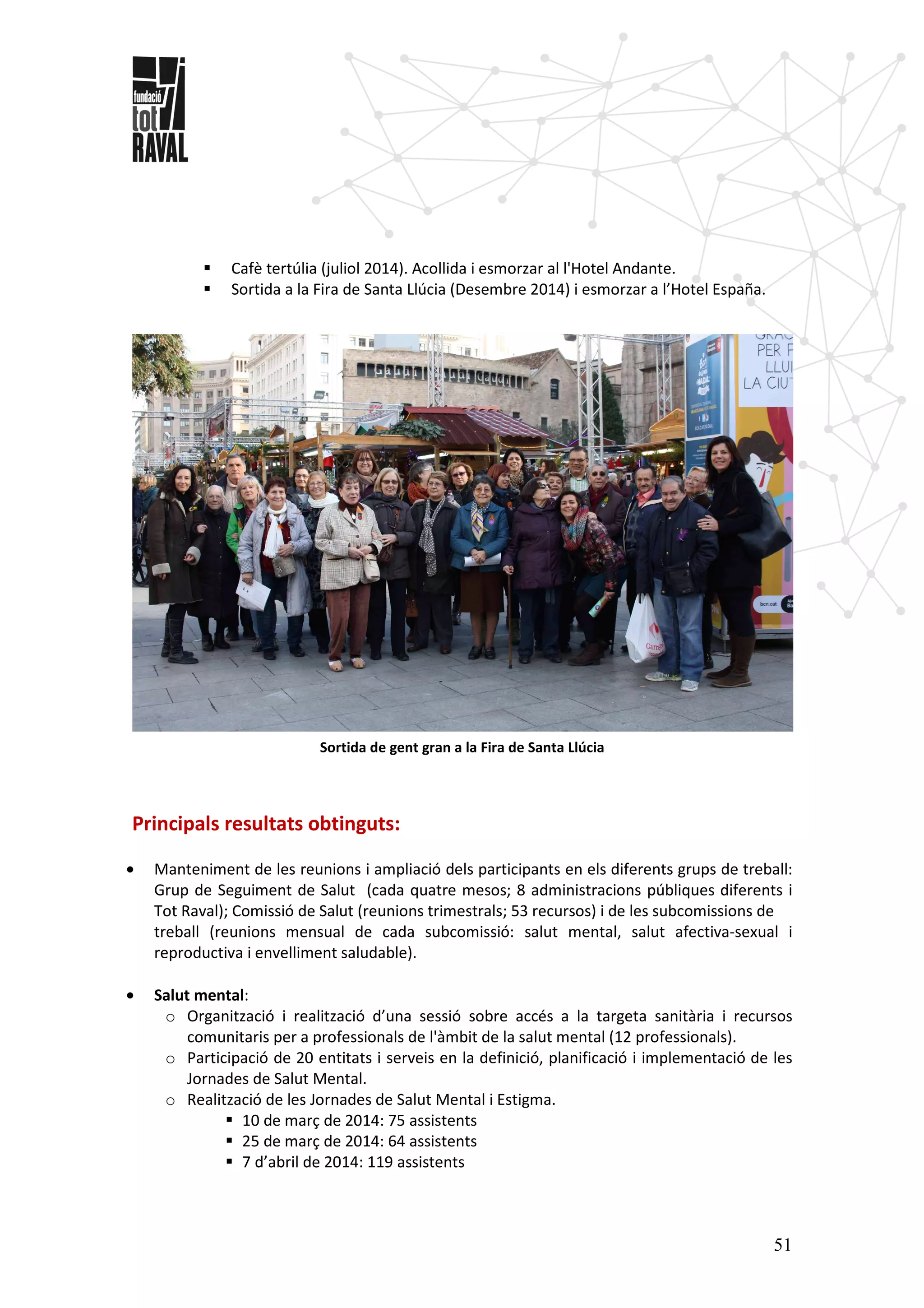51
Cafè tertúlia (juliol 2014). Acollida i esmorzar al l'Hotel Andante.
Sortida a la Fira de Santa Llúcia (Desembre 2014) i esmorzar a l’Hotel España.
Sortida de gent gran a la Fira de Santa Llúcia
Principals resultats obtinguts:
• Manteniment de les reunions i ampliació dels participants en els diferents grups de treball:
Grup de Seguiment de Salut (cada quatre mesos; 8 administracions públiques diferents i
Tot Raval); Comissió de Salut (reunions trimestrals; 53 recursos) i de les subcomissions de
treball (reunions mensual de cada subcomissió: salut mental, salut afectiva-sexual i
reproductiva i envelliment saludable).
• Salut mental:
o Organització i realització d’una sessió sobre accés a la targeta sanitària i recursos
comunitaris per a professionals de l'àmbit de la salut mental (12 professionals).
o Participació de 20 entitats i serveis en la definició, planificació i implementació de les
Jornades de Salut Mental.
o Realització de les Jornades de Salut Mental i Estigma.
10 de març de 2014: 75 assistents
25 de març de 2014: 64 assistents
7 d’abril de 2014: 119 assistents
 