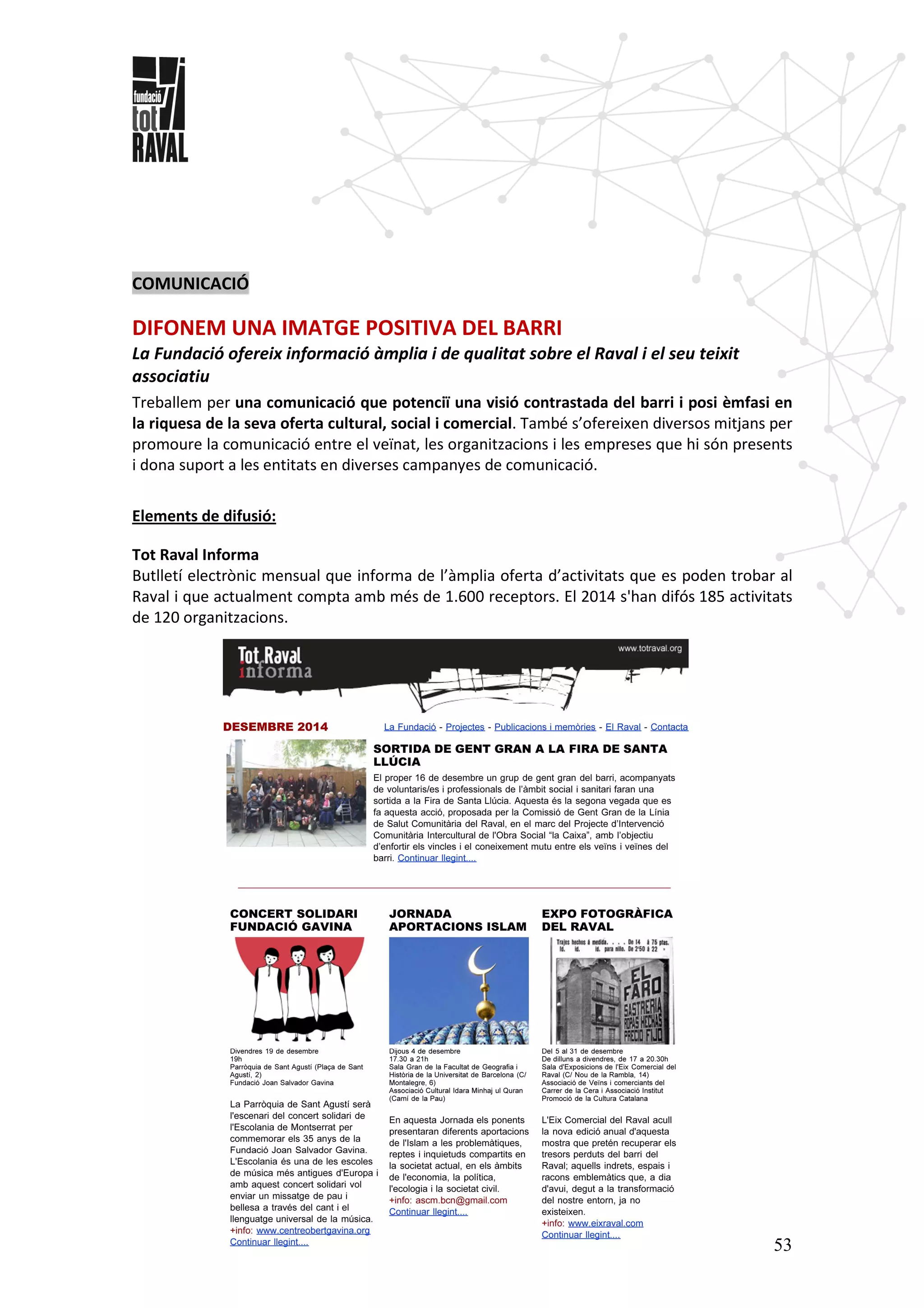53
COMUNICACIÓ
DIFONEM UNA IMATGE POSITIVA DEL BARRI
La Fundació ofereix informació àmplia i de qualitat sobre el Raval i el seu teixit
associatiu
Treballem per una comunicació que potenciï una visió contrastada del barri i posi èmfasi en
la riquesa de la seva oferta cultural, social i comercial. També s’ofereixen diversos mitjans per
promoure la comunicació entre el veïnat, les organitzacions i les empreses que hi són presents
i dona suport a les entitats en diverses campanyes de comunicació.
Elements de difusió:
Tot Raval Informa
Butlletí electrònic mensual que informa de l’àmplia oferta d’activitats que es poden trobar al
Raval i que actualment compta amb més de 1.600 receptors. El 2014 s'han difós 185 activitats
de 120 organitzacions.
 