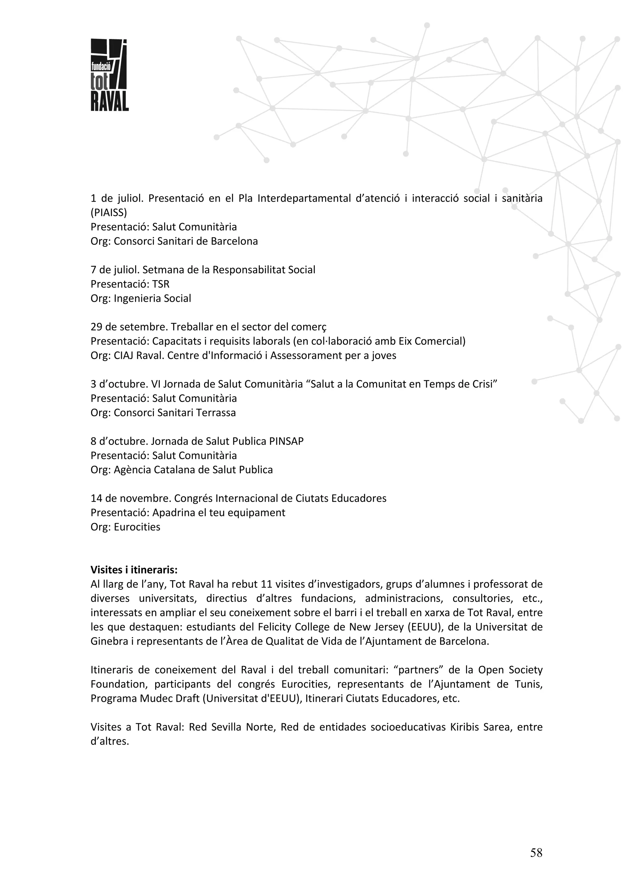 58
1 de juliol. Presentació en el Pla Interdepartamental d’atenció i interacció social i sanitària
(PIAISS)
Presentació: Salut Comunitària
Org: Consorci Sanitari de Barcelona
7 de juliol. Setmana de la Responsabilitat Social
Presentació: TSR
Org: Ingenieria Social
29 de setembre. Treballar en el sector del comerç
Presentació: Capacitats i requisits laborals (en col·laboració amb Eix Comercial)
Org: CIAJ Raval. Centre d'Informació i Assessorament per a joves
3 d’octubre. VI Jornada de Salut Comunitària “Salut a la Comunitat en Temps de Crisi”
Presentació: Salut Comunitària
Org: Consorci Sanitari Terrassa
8 d’octubre. Jornada de Salut Publica PINSAP
Presentació: Salut Comunitària
Org: Agència Catalana de Salut Publica
14 de novembre. Congrés Internacional de Ciutats Educadores
Presentació: Apadrina el teu equipament
Org: Eurocities
Visites i itineraris:
Al llarg de l’any, Tot Raval ha rebut 11 visites d’investigadors, grups d’alumnes i professorat de
diverses universitats, directius d’altres fundacions, administracions, consultories, etc.,
interessats en ampliar el seu coneixement sobre el barri i el treball en xarxa de Tot Raval, entre
les que destaquen: estudiants del Felicity College de New Jersey (EEUU), de la Universitat de
Ginebra i representants de l’Àrea de Qualitat de Vida de l’Ajuntament de Barcelona.
Itineraris de coneixement del Raval i del treball comunitari: “partners” de la Open Society
Foundation, participants del congrés Eurocities, representants de l’Ajuntament de Tunis,
Programa Mudec Draft (Universitat d'EEUU), Itinerari Ciutats Educadores, etc.
Visites a Tot Raval: Red Sevilla Norte, Red de entidades socioeducativas Kiribis Sarea, entre
d’altres.
 