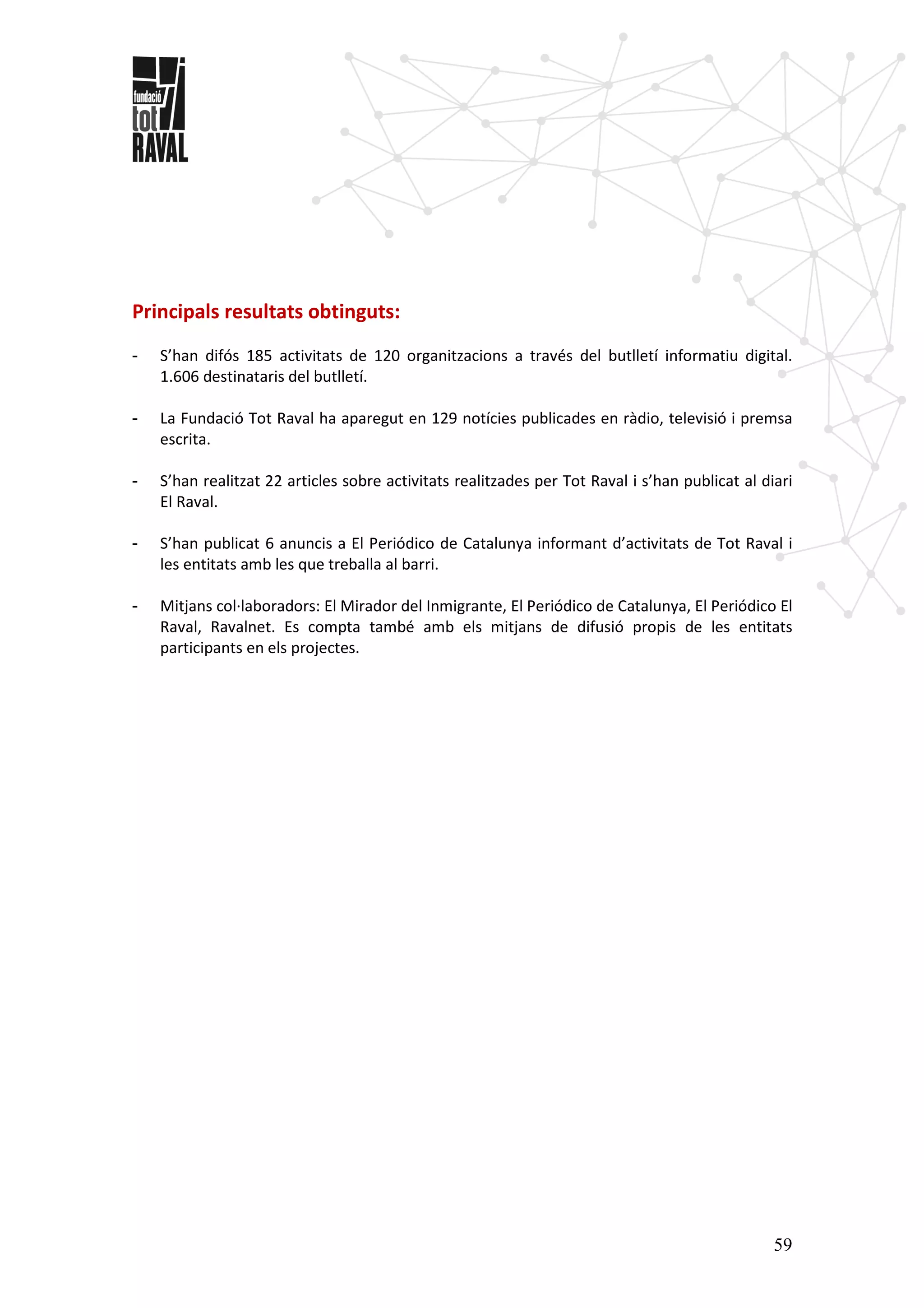 59
Principals resultats obtinguts:
- S’han difós 185 activitats de 120 organitzacions a través del butlletí informatiu digital.
1.606 destinataris del butlletí.
- La Fundació Tot Raval ha aparegut en 129 notícies publicades en ràdio, televisió i premsa
escrita.
- S’han realitzat 22 articles sobre activitats realitzades per Tot Raval i s’han publicat al diari
El Raval.
- S’han publicat 6 anuncis a El Periódico de Catalunya informant d’activitats de Tot Raval i
les entitats amb les que treballa al barri.
- Mitjans col·laboradors: El Mirador del Inmigrante, El Periódico de Catalunya, El Periódico El
Raval, Ravalnet. Es compta també amb els mitjans de difusió propis de les entitats
participants en els projectes.
 