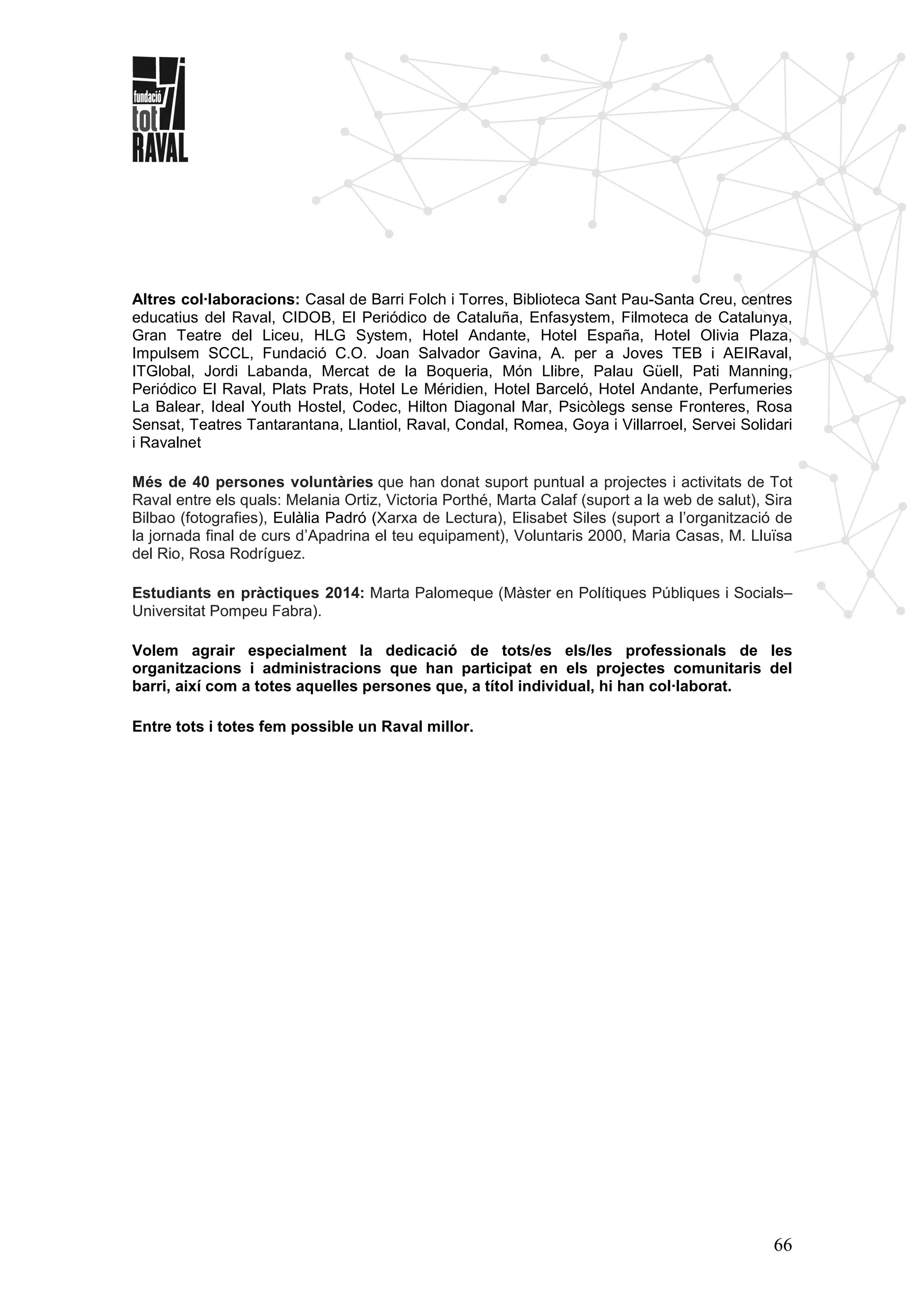 66
Altres col·laboracions: Casal de Barri Folch i Torres, Biblioteca Sant Pau-Santa Creu, centres
educatius del Raval, CIDOB, El Periódico de Cataluña, Enfasystem, Filmoteca de Catalunya,
Gran Teatre del Liceu, HLG System, Hotel Andante, Hotel España, Hotel Olivia Plaza,
Impulsem SCCL, Fundació C.O. Joan Salvador Gavina, A. per a Joves TEB i AEIRaval,
ITGlobal, Jordi Labanda, Mercat de la Boqueria, Món Llibre, Palau Güell, Pati Manning,
Periódico El Raval, Plats Prats, Hotel Le Méridien, Hotel Barceló, Hotel Andante, Perfumeries
La Balear, Ideal Youth Hostel, Codec, Hilton Diagonal Mar, Psicòlegs sense Fronteres, Rosa
Sensat, Teatres Tantarantana, Llantiol, Raval, Condal, Romea, Goya i Villarroel, Servei Solidari
i Ravalnet
Més de 40 persones voluntàries que han donat suport puntual a projectes i activitats de Tot
Raval entre els quals: Melania Ortiz, Victoria Porthé, Marta Calaf (suport a la web de salut), Sira
Bilbao (fotografies), Eulàlia Padró (Xarxa de Lectura), Elisabet Siles (suport a l’organització de
la jornada final de curs d’Apadrina el teu equipament), Voluntaris 2000, Maria Casas, M. Lluïsa
del Rio, Rosa Rodríguez.
Estudiants en pràctiques 2014: Marta Palomeque (Màster en Polítiques Públiques i Socials–
Universitat Pompeu Fabra).
Volem agrair especialment la dedicació de tots/es els/les professionals de les
organitzacions i administracions que han participat en els projectes comunitaris del
barri, així com a totes aquelles persones que, a títol individual, hi han col·laborat.
Entre tots i totes fem possible un Raval millor.
 