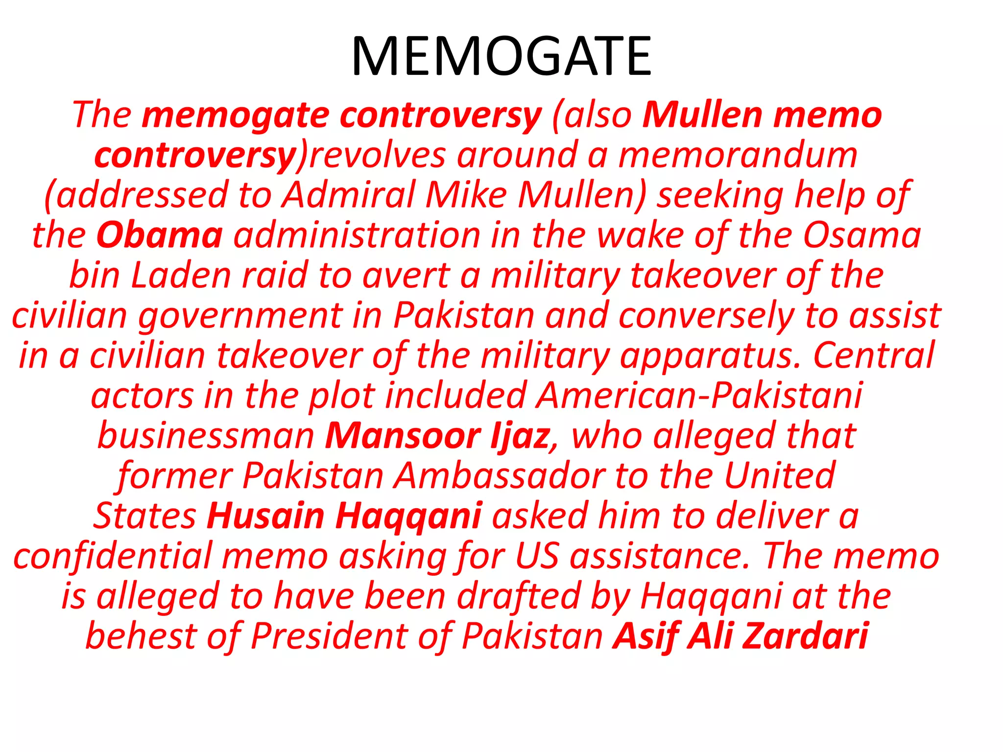 MEMOGATE
The memogate controversy (also Mullen memo
controversy)revolves around a memorandum
(addressed to Admiral Mike Mullen) seeking help of
the Obama administration in the wake of the Osama
bin Laden raid to avert a military takeover of the
civilian government in Pakistan and conversely to assist
in a civilian takeover of the military apparatus. Central
actors in the plot included American-Pakistani
businessman Mansoor Ijaz, who alleged that
former Pakistan Ambassador to the United
States Husain Haqqani asked him to deliver a
confidential memo asking for US assistance. The memo
is alleged to have been drafted by Haqqani at the
behest of President of Pakistan Asif Ali Zardari