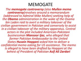 MEMOGATE
    The memogate controversy (also Mullen memo
      controversy)revolves around a memorandum
  (addressed to Admiral Mike Mullen) seeking help of
 the Obama administration in the wake of the Osama
    bin Laden raid to avert a military takeover of the
civilian government in Pakistan and conversely to assist
in a civilian takeover of the military apparatus. Central
      actors in the plot included American-Pakistani
       businessman Mansoor Ijaz, who alleged that
        former Pakistan Ambassador to the United
      States Husain Haqqani asked him to deliver a
confidential memo asking for US assistance. The memo
   is alleged to have been drafted by Haqqani at the
      behest of President of Pakistan Asif Ali Zardari
 