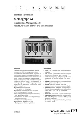TI133R/09/en
No. 71035347
Technical Information
Memograph M
Graphic Data Manager RSG40
Record, visualize, analyze and communicate
Application
The graphic data manager Memograph M provides
information on all the relevant process variables.
Measured values are recorded correctly, limit values are
monitored and measuring points analyzed. The data are
stored in the 256 MB internal memory and also on an SD
card or USB stick. Memograph M boasts a modular
design, intuitive operation and a comprehensive security
concept. The ReadWin® 2000 PC software is part of the
standard package and is used for configuring, visualizing
and archiving the data captured. The solution for all your
tasks. For example, for:
• Process measuring technology
• Power stations and energy supply
• Steam boiler monitoring/efficiency calculation
• Food and pharmaceutical industry
• Plant and apparatus engineering and construction;
Milk pasteurization plants
• Environmental and climate measuring technology;
Storm overflow control
• Quality assurance and production
• Batch analysis; Tele-Alarm functions
• Testing bays and laboratory applications
Your benefits
• Visual: 7" TFT display as onsite display for optimum
readability
• Fast: 100 msec scan rate for all channels, high-speed
memory cycle 100 msec for up to 8 channels
• Secure: Security package with person-specific access
authorization and electronic signature (FDA 21 CFR
11)
• Modular: Easy retrofitting to up to 20 universal inputs
and 14 digital inputs or 12 relays
• Flexible: Free choice of display mode. E.g.
instrument, process screen and circular chart display
• Limitless: Integrated Web server, fieldbus (Profibus,
Modbus), common standard protocols and interfaces
such as USB, TCP/IP, OPC and Ethernet are
supported
• Informative: Event search, automatic signal analysis
• Practicable: Installation depth 158 mm, front-panel
IP65, NEMA4; Operating via external USB keyboard,
printout via USB printer
• Clear: Alarm management with all active, confirmed
and historical alarms
 