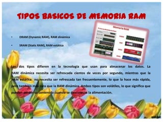 TIPOS BASICOS DE MEMORIA RAM
•

DRAM (Dynamic RAM), RAM dinámica

•

SRAM (Static RAM), RAM estática

Los dos tipos difieren en la tecnología que usan para almacenar los datos. La
RAM dinámica necesita ser refrescada cientos de veces por segundo, mientras que la
RAM estática no necesita ser refrescada tan frecuentemente, lo que la hace más rápida,
pero también más cara que la RAM dinámica. Ambos tipos son volátiles, lo que significa que
pueden perder su contenido cuando se desconecta la alimentación.

 