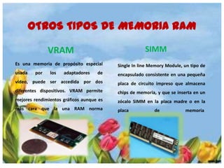 OTROS TIPOS DE MEMORIA RAM
SIMM

VRAM
Es una memoria de propósito especial

Single In line Memory Module, un tipo de

usada

de

encapsulado consistente en una pequeña

vídeo, puede ser accedida por dos

placa de circuito impreso que almacena

diferentes dispositivos. VRAM permite

chips de memoria, y que se inserta en un

mejores rendimientos gráficos aunque es

zócalo SIMM en la placa madre o en la

más cara que la una RAM norma

placa

por

los

adaptadores

de

memoria.

 