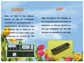 DIMM

DIP

Siglas de Dual In line Memory
Module, un tipo de encapsulado,
consistente en una pequeña placa de

Siglas de Dual In line Package, un

tipo de encapsulado consistente en

circuito impreso que almacena chips

almacenar un chip de memoria en

de memoria, que se inserta en un

una caja rectangular con dos filas

zócalo DIMM en la placa madre y usa

de pines de conexión en cada lado.

generalmente un conector de 168
contactos.

 