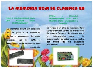 La memoria ROM se clasifica en
EPROM
o
ERASABLE
PROGRAMMABLE READ ONLY
MEMORY (ROM programable y
borrable)

PROM O PROGRAMMABLE READ
ONLY
MEMORY
(ROM
PROGRAMMABLE)
Las memorias PROM son empleadas
para la grabación de información
durable o permanente de menor
ocupación

que

las

ROMs,

o

bien, cuando dicha información debe
ser

modificada.

Se refiere a un chip de memoria ROM
constituido por celdas de transistores
de puerta flotante.. En consecuencia
son interpretados como 1. La
programación de estos chips se realiza
por medio de un dispositivo
electrónico
especial.

 