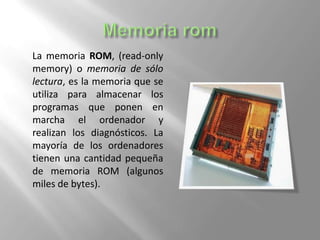 La memoria ROM, (read-only
memory) o memoria de sólo
lectura, es la memoria que se
utiliza para almacenar los
programas que ponen en
marcha el ordenador y
realizan los diagnósticos. La
mayoría de los ordenadores
tienen una cantidad pequeña
de memoria ROM (algunos
miles de bytes).

 