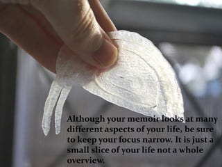 Although your memoir looks at many
different aspects of your life, be sure
to keep your focus narrow. It is just a
small slice of your life not a whole
overview.
 
