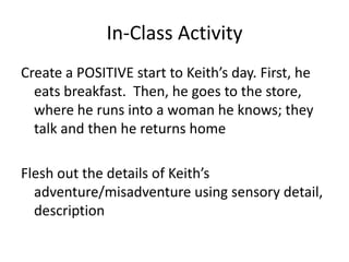 In-Class Activity
Create a POSITIVE start to Keith’s day. First, he
  eats breakfast. Then, he goes to the store,
  where he runs into a woman he knows; they
  talk and then he returns home

Flesh out the details of Keith’s
  adventure/misadventure using sensory detail,
  description
 