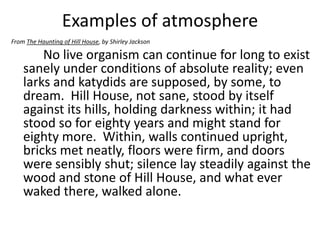 Examples of atmosphere
From The Haunting of Hill House, by Shirley Jackson

        No live organism can continue for long to exist
    sanely under conditions of absolute reality; even
    larks and katydids are supposed, by some, to
    dream. Hill House, not sane, stood by itself
    against its hills, holding darkness within; it had
    stood so for eighty years and might stand for
    eighty more. Within, walls continued upright,
    bricks met neatly, floors were firm, and doors
    were sensibly shut; silence lay steadily against the
    wood and stone of Hill House, and what ever
    waked there, walked alone.
 