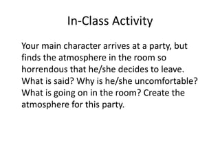 In-Class Activity
Your main character arrives at a party, but
finds the atmosphere in the room so
horrendous that he/she decides to leave.
What is said? Why is he/she uncomfortable?
What is going on in the room? Create the
atmosphere for this party.
 
