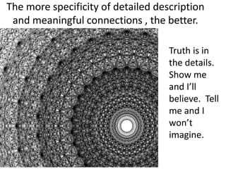 The more specificity of detailed description
 and meaningful connections , the better.

                                    Truth is in
                                    the details.
                                    Show me
                                    and I’ll
                                    believe. Tell
                                    me and I
                                    won’t
                                    imagine.
 