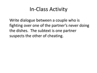 In-Class Activity
Write dialogue between a couple who is
fighting over one of the partner’s never doing
the dishes. The subtext is one partner
suspects the other of cheating.
 