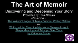 The Art of Memoir
Discovering and Deepening Your Story
Presented by Tess Alfonsin
Ideas From...
The Writers’ League of Texas Summer Writing Retreat
and
Writing a Life: Teaching Memoir to Sharpen Insight,
Shape Meaning-and Triumph Over Tests
by Katherine Bomer
The Writers’ League of Texas Summer Writing Retreat and Writing a Life: Teaching Memoir to Sharpen Insight, Shape Meaning-
and Triumph over Tests by Katherine Bomer
 